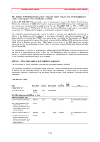 Consolidated Financial Statements                                           Notes To Consolidated Financial Statements




IRPJ (Imposto de Renda de Pessoa Jurídica—Corporate Income Tax) and CSLL (Contribuição Social
sobre o Lucro Líquido—Social Contribution on profits)
On March 22, 2011, TIM Celular, received a notice of tax assessment issued by the Brazilian Federal Revenue
Office in the total amount of 1,265 million Brazilian reais (approximately 550 million euros), including penalties
and interest, upon completion of a tax audit covering the years 2006, 2007, 2008 and 2009 of TIM Nordeste
Telecomunicações S.A. and TIM Nordeste S.A. (formerly denominated Maxitel), companies that were merged in
several steps into TIM Celular for the purpose of simplifying the corporate structure in Brazil.

The notice of tax assessment contained a number of matters, of which the most significant are summarized as
follows: (i) the disallowance of the deduction of amortization of goodwill related to the acquisition of Tele
Nordeste Celular Participações S.A. (“TNC”) which was originally recorded by Bitel Participações S.A. (“Bitel”);
(ii) the incorrect exclusion of the goodwill previously amortized by Bitel, 1B2B and TNC, and transferred to the
LALUR (Livro de Apuração do Lucro Real—IRPJ Taxable Income report) of the TIM Brasil group operating
companies; and (iii) the disallowance of the tax effects of the merger between TIM Nordeste Telecomunicações
S.A. and Maxitel S.A.

The matters raised in the notice of tax assessment will be challenged by TIM Celular in administrative court with
the filing of an initial defense document by April 25, 2011. Management, with the assistance of external tax
advisors, is compiling defense documentation and believes that the likelihood of a significant negative outcome
for the Company in respect to this matter is not probable.


NOTE 48—LIST OF COMPANIES OF THE TELECOM ITALIA GROUP
The list is divided by type of investment, consolidation method and operating segment.

The following is indicated for each company: name, head office, country and share capital in the original currency,
in addition to the percentage holding of share capital, the percentage of voting rights in the ordinary
shareholders’ meeting if different than the percentage holding of share capital, and which companies hold the
investment.


Telecom Italia Group

                                                                                                % of
                                                                                    %          voting
Name                                Head Office      Currency   Share Capital    ownership     rights               Held by
PARENT COMPANY
TELECOM ITALIA S.p.A.                 MILAN            EUR      10,688,746,056
                                      (ITALY)

Subsidiaries consolidated line-by-line
DOMESTIC BUSINESS UNIT
FLAGSHIP STORE BOLOGNA 1 S.r.l.       BOLOGNA          EUR              20,000   100.0000                TLC COMMERCIAL SERVICES
                                                                                                         S.r.l.
(sale of products and services in     (ITALY)
   the field of fixed and mobile
   telecommunications and sale of
   every means of diffusion, both
   analog and digital)
FLAGSHIP STORE BOLZANO 1 S.r.l.       BOLZANO          EUR              20,000   100.0000                TLC COMMERCIAL SERVICES
                                                                                                         S.r.l.
(sale of products and services in     (ITALY)
   the field of fixed and mobile
   telecommunications and sale of
   every means of diffusion, both
   analog and digital)




                                                                F-154
 