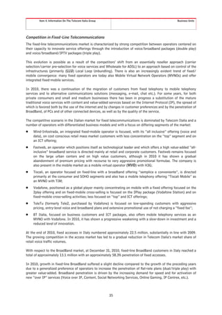 Item 4. Information On The Telecom Italia Group                                              Business Units




Competition in Fixed-Line Telecommunications
The fixed-line telecommunications market is characterized by strong competition between operators centered on
their capacity to innovate service offerings through the introduction of voice/broadband packages (double play)
and voice/broadband/IPTV packages (triple play).

This evolution is possible as a result of the competitors’ shift from an essentially reseller approach (carrier
selection/carrier pre-selection for voice services and Wholesale for ADSL) to an approach based on control of the
infrastructures (primarily (LLU) Local Loop Unbundling). There is also an increasingly evident trend of fixed/
mobile convergence: many fixed operators are today also Mobile Virtual Network Operators (MVNOs) and offer
integrated fixed-mobile services.

In 2010, there was a continuation of the migration of customers from fixed telephony to mobile telephony
services and to alternative communications solutions (messaging, e-mail, chat etc.). For some years, for both
private consumers and small and medium businesses there has been in progress a substitution of the mature
traditional voice services with content and value-added services based on the Internet Protocol (IP), the spread of
which is favored both by the use of the internet and by changes in customer preferences and by the penetration of
BroadBand, of PCs and of other connected devices, as well as by the quality of the service.

The competitive scenario in the Italian market for fixed telecommunications is dominated by Telecom Italia and a
number of operators with differentiated business models and with a focus on differing segments of the market:
Š    Wind-Infostrada, an integrated fixed-mobile operator is focused, with its “all inclusive” offering (voice and
     data), on cost conscious retail mass market customers with less concentration on the “top” segment and on
     an ICT offering;
Š    Fastweb, an operator which positions itself as technological leader and which offers a high value-added “all-
     inclusive” broadband service is directed mainly at retail and corporate customers. Fastweb remains focused
     on the large urban centers and on high value customers, although in 2010 it has shown a gradual
     abandonment of premium pricing with recourse to very aggressive promotional formulae. The company is
     also present in the mobile market as a mobile virtual operator (MVO) with H3G;
Š    Tiscali, an operator focused on fixed-line with a broadband offering “semplice e conveniente”, is directed
     primarily at the consumer and SOHO segments and also has a mobile telephony offering “Tiscali Mobile” as
     an MVNO with TIM;
Š    Vodafone, positioned as a global player mainly concentrating on mobile with a fixed offering focused on the
     2play offering and on fixed-mobile cross-selling is focused on the 2Play package (Vodafone Station) and on
     fixed-mobile cross-selling activities; less focused on “top” and ICT offerings;
Š    TeleTu (formerly Tele2, purchased by Vodafone) is focused on low-spending customers with aggressive
     pricing, entry-level voice and broadband plans and extensive promotional use of not charging a “fixed fee”;
Š    BT Italia, focused on business customers and ICT packages, also offers mobile telephony services as an
     MVNO with Vodafone. In 2010, it has shown a progressive weakening with a slow-down in investment and a
     reduced level of innovation.

At the end of 2010, fixed accesses in Italy numbered approximately 22.5 million, substantially in line with 2009.
The growing competition in the access market has led to a gradual reduction in Telecom Italia’s market share of
retail voice traffic volumes.

With respect to the BroadBand market, at December 31, 2010, fixed-line BroadBand customers in Italy reached a
total of approximately 13.1 million with an approximately 58.3% penetration of fixed accesses.

In 2010, growth in fixed-line BroadBand suffered a slight decline compared to the growth of the preceding years
due to a generalized preference of operators to increase the penetration of flat-rate plans (dual/triple play) with
greater value-added. Broadband penetration is driven by the increasing demand for speed and for activation of
new “over IP” services (Voice over IP, Content, Social Networking Services, Online Gaming, IP Centrex, etc.).



                                                           35
 