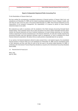 Consolidated Financial Statements              Report Of Other Independent Registered Public Accounting Firm




                             Report of Independent Registered Public Accounting Firm

To the Shareholders of Telecom Italia S.p.A.

We have audited the accompanying consolidated statements of financial position of Telecom Italia S.p.A. and
subsidiaries as of December 31, 2009, and the related consolidated statements of income, changes in equity, and
cash flows for each of the two years in the period ended December 31, 2009. These financial statements are the
responsibility of the Company’s management. Our responsibility is to express an opinion on these financial
statements based on our audits.

We conducted our audits in accordance with the standards of the Public Company Accounting Oversight Board
(United States). Those standards require that we plan and perform the audit to obtain reasonable assurance about
whether the financial statements are free of material misstatement. An audit includes examining, on a test basis,
evidence supporting the amounts and disclosures in the financial statements. An audit also includes assessing the
accounting principles used and significant estimates made by management, as well as evaluating the overall
financial statement presentation. We believe that our audits provide a reasonable basis for our opinion.

In our opinion, the financial statements referred to above present fairly, in all material respects, the consolidated
financial position of Telecom Italia S.p.A. and subsidiaries as of December 31, 2009, and the consolidated results
of their operations and their cash flows for each of the two years in the period ended December 31, 2009, in
conformity with International Financial Reporting Standards as issued by the International Accounting Standards
Board (IASB).

/s/   Reconta Ernst & Young S.p.A.

Milan, Italy
April 11, 2011




                                                       F-165
 