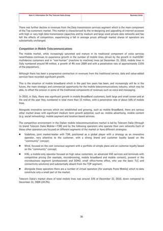Item 4. Information On The Telecom Italia Group                                             Business Units




There was further decline in revenues from the Data transmission services segment which is the main component
of the Top customers market. This market is characterized by the re-designing and upgrading of internet accesses
with high or very high data transmission capacities and by medium and large sized private data networks and has
felt the effects of competition, experiencing a fall in average prices although market shares of operators are
substantially unchanged.


Competition in Mobile Telecommunications
The mobile market, while increasingly saturated and mature in its traditional component of voice services
nevertheless continues to experience growth in the number of mobile lines, driven by the growth in multiSIM/
multidevice customers and in “non-human” (machine to machine) lines (at December 31, 2010, mobile lines in
Italy numbered around 94 million, a growth of 4% over 2009 and with a penetration rate of approximately 155%
of the population).

Although there has been a progressive contraction in revenues from the traditional service, data and value-added
services have recorded significant growth.

This is the situation of mobile broadband which in the past few years has been, and increasingly will be in the
future, the main strategic and commercial opportunity for the mobile telecommunications industry, which may be
able, to offset the erosion in some of the traditional components of revenues such as voice and messaging.

In 2010, in Italy, there was significant growth in mobile BroadBand customers, both large and small screen and at
the end of the year they numbered in total more than 15 million, with a penetration rate of about 16% of mobile
lines.

Alongside innovative services which are established and growing, such as mobile BroadBand, there are various
other market areas with significant medium term growth potential, such as: mobile advertising, mobile content
(e.g. social networking), mobile payment and location based services.

The competitive environment in the Italian mobile telecommunications market is led by Telecom Italia (through
its brand Telecom Italia Mobile—TIM) and by the following operators who operate their own networks Each of
these other operators are focused on different segments of the market or have different strategies:
Š   Vodafone, joint market-leader with TIM, positioned as a global player with a strategy as an innovative
    operator, very attentive to the customer, with a strong brand and customer loyalty based on the
    “community” concept;
Š   Wind, focused on the cost conscious segment with a portfolio of simple plans and on customer loyalty based
    on the “community” concept;
Š   H3G, a mobile-only operator focused on high value customers, on advanced VAS services and terminals with
    competitive pricing (for example, microbrowsing, mobile broadband and mobile content), present in the
    microbusiness segment (professionals and SOHO, small office-home office, who use the basic TLC and
    connectivity solutions) and substantially absent from the TOP segment;
Š   Alongside these operators there are a number of virtual operators (for example Poste Mobile) which to date
    constitute only a small part of the market.

Telecom Italia’s market share of total mobile lines was around 33% at December 31, 2010, down compared to
December 31, 2009 (34.2%).




                                                          36
 