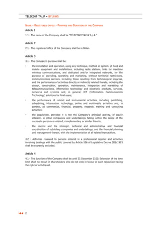 TELECOM ITALIA • BYLAWS


NAME - REGISTERED OFFICE - PURPOSE AND DURATION OF THE COMPANY
Article 1
1.1 - The name of the Company shall be “TELECOM ITALIA S.p.A.”


Article 2
2.1 - The registered office of the Company shall be in Milan.


Article 3
3.1 - The Company’s purpose shall be:
-     the installation and operation, using any technique, method or system, of fixed and
      mobile equipment and installations, including radio stations, links for maritime
      wireless communications, and dedicated and/or integrated networks, for the
      purpose of providing, operating and marketing, without territorial restrictions,
      communications services, including those resulting from technological progress,
      and the performance of activities directly or indirectly related thereto, including the
      design, construction, operation, maintenance, integration and marketing of
      telecommunications, information technology and electronic products, services,
      networks and systems and, in general, ICT (Information Communication
      Technology) solutions for final users;
-     the performance of related and instrumental activities, including publishing,
      advertising, information technology, online and multimedia activities and, in
      general, all commercial, financial, property, research, training and consulting
      activities;
-     the acquisition, provided it is not the Company’s principal activity, of equity
      interests in other companies and undertakings falling within the scope of the
      corporate purpose or related, complementary or similar thereto;
-     the control and the strategic, technical and administrative and financial
      coordination of subsidiary companies and undertakings, and the financial planning
      and management thereof, with the implementation of all related transactions.

3.2 - Activities reserved to persons entered in a professional register and activities
involving dealings with the public covered by Article 106 of Legislative Decree 385/1993
shall be expressly excluded.


Article 4
4.1 - The duration of the Company shall be until 31 December 2100. Extension of the time
limit shall not result in shareholders who do not vote in favour of such resolution having
the right of withdrawal.




2
 