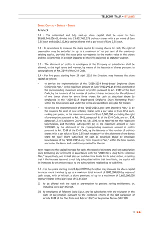 TELECOM ITALIA • BYLAWS


SHARE CAPITAL – SHARES - BONDS
Article 5
5.1 - The subscribed and fully paid-up share capital shall be equal to Euro
10,688,746,056.45, divided into 13,407,963,078 ordinary shares with a par value of Euro
0.55 each and 6,026,120,661 savings shares with a par value of Euro 0.55 each.

5.2 - In resolutions to increase the share capital by issuing shares for cash, the right of
preemption may be excluded for up to a maximum of ten per cent of the previously
existing capital, provided the issue price corresponds to the market value of the shares
and this is confirmed in a report prepared by the firm appointed as statutory auditor.

5.3 - The allotment of profits to employees of the Company or subsidiaries shall be
allowed, in the legal terms and manner, by means of the issuance of shares pursuant to
paragraph one of Art. 2349 of the Civil Code.
5.4 - For five years starting from 29 April 2010 the Directors may increase the share
capital as follows:
-      to service the implementation of the “2010-2014 Broad-based Employee Share
       Ownership Plan,” in the maximum amount of Euro 4,960,292.15 by the allotment of
       the corresponding maximum amount of profits pursuant to Art. 2349 of the Civil
       Code, by the issuance of the number of ordinary shares necessary for the allotment
       of one bonus share for every three shares for cash as described above by
       employees in the “2010-2014 Broad-based Employee Share Ownership Plan,”
       within the time periods and under the terms and conditions provided for therein;
-      to service the implementation of the “2010-2015 Long-Term Incentive Plan,” (i) by
       the issuance for cash of new ordinary shares with a par value of Euro 0.55 each,
       ranking pari passu, in the maximum amount of Euro 5,000,000, excluding the right
       of pre-emption pursuant to Art. 2441, paragraph 8, of the Civil Code, and Art. 134,
       paragraph 2, of Legislative Decree no. 58/1998, to be reserved for the respective
       beneficiaries, and therefore subsequently (ii) in the maximum amount of Euro
       5,000,000 by the allotment of the corresponding maximum amount of profits
       pursuant to Art. 2349 of the Civil Code, by the issuance of the number of ordinary
       shares with a par value of Euro 0.55 each necessary for the allotment of one bonus
       share for every share subscribed for cash as described above by employee
       beneficiaries of the “2010-2015 Long-Term Incentive Plan,” within the time periods
       and under the terms and conditions provided for therein.

With respect to the capital increase for cash, the Board of Directors shall set subscription
price (including any premium) in accordance with the “2010-2015 Long-Term Incentive
Plan,” respectively, and it shall also set suitable time limits for its subscription, providing
that if the increase resolved is not fully subscribed within that time limits, the capital will
be increased by an amount equal to the subscriptions received up to such time.

5.5 - For five years starting from 8 April 2009 the Directors may increase the share capital
in one or more tranches by up to a maximum total amount of €880,000,000 by means of
cash issues, with or without a share premium, of up to a maximum of 1,600,000,000
ordinary shares with a par value of €0.55 each
(i)   to be offered with the right of pre-emption to persons having entitlement; or,
      including just a part thereof,
(ii) to employees of Telecom Italia S.p.A. and its subsidiaries with the exclusion of the
     right of pre-emption pursuant to the combined effects of the last paragraph of
     Article 2441 of the Civil Code and Article 134(2) of Legislative Decree 58/1998.




                                                                                             3
 