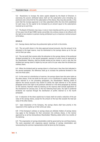 TELECOM ITALIA • BYLAWS


5.6 - Resolutions to increase the share capital adopted by the Board of Directors in
exercising the powers attributed above shall set the subscription price (including any
premium) and a time limit for the subscription of the shares; they may also provide, in the
event that the increase approved is not fully subscribed within the time limit established
for each issue, for the capital to be increased by an amount equal to the subscriptions
received up to such time.

5.7 - The Board of Directors may issue, in one or more tranches and for up to a maximum
of five years from 8 April 2009, bonds convertible into ordinary shares to be offered with
the right of pre-emption to persons having entitlement up to a maximum nominal amount
of €1 billion.


Article 6
6.1 - Savings shares shall have the preferential rights set forth in this Article.

6.2 - The net profit shown in the duly approved annual accounts, less the amount to be
allocated to the legal reserve, must be distributed to the savings shares up to five per
cent of their par value.

6.3 - The net profit that remains after the allocation to the savings shares of the preferred
dividend provided for in the second paragraph, payment of which must be approved by
the Shareholders’ Meeting, shall be divided among all the shares in such a way that the
dividend per savings share is higher by two per cent of its par value than the dividend per
ordinary share.

6.4 - When the dividend paid on savings share in a fiscal year is less than that indicated in
the second paragraph, the difference shall go to increase the preferred dividend in the
next two fiscal years.

6.5 - In the event of a distribution of reserves, the savings shares have the same rights as
the other shares. If the net profit for the year is nil or insufficient to satisfy the property
rights referred to in the preceding paragraphs, the Shareholders’ Meeting called to
approve the annual accounts may resolve to satisfy the right referred to in the second
paragraph and/or the right to the premium referred to in the third paragraph by drawing
on the reserves. Payment made by drawing on the reserves shall exclude application of
the mechanism for carrying over, to the two following fiscal years, the right to preferred
dividends not received through the distribution of profits referred to in the fourth
paragraph.

6.6 - A reduction of the share capital due to losses shall not entail a reduction of the par
value of the savings shares, except for the amount of the loss that exceeds the total par
value of the other shares.

6.7 - Upon dissolution of the Company, the savings shares shall have priority in the
repayment of the capital up to their entire par value.

6.8 - If the Company’s ordinary or savings shares are delisted, holders of savings shares
may apply to the Company for their conversion into ordinary shares, in the manner
approved by an ad hoc Extraordinary Shareholders’ Meeting called within two months of
the delisting.

6.9 - The organization of savings shareholders shall be governed by law and these bylaws.
The costs associated with organizing special meetings of savings shareholders and
remunerating the common representative shall be borne by the Company.



4
 