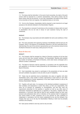 TELECOM ITALIA • BYLAWS


Article 7
7.1 - The shares shall be indivisible. In the event of joint ownership, the rights of the joint
owners shall be exercised by a common representative. Fully paid-up shares may be
bearer shares when the law permits. In such case, shareholders may apply for their shares
to be converted, at their own expense, into registered shares or vice versa.

7.2 - Vis-à-vis the Company, shareholders shall be deemed to elect domicile for all legal
purposes at the domicile indicated in the Shareholders’ Register.

7.3 - The imposition or removal of restrictions on the circulation of shares shall not result
in shareholders who do not vote in favour of such resolution having the right of
withdrawal.


Article 8
8.1 - The Company may issue bonds and shall establish the terms and conditions of their
placement.

8.2 - The costs associated with organizing meetings of bondholders shall be borne by the
Company, which, in the absence of a bondholder resolution in the form prescribed by law,
shall also bear the cost of the common representatives up to the maximum amount set by
the Board of Directors for each issue, taking account of its size.


BOARD OF DIRECTORS
Article 9
9.1 - The Company shall be managed by a Board of Directors consisting of not less than
seven and not more than nineteen members. The Shareholders’ Meeting shall establish
the number of members of the Board of Directors, which shall remain unchanged until a
different number is established.

9.2 - The Board of Directors shall be appointed, in accordance with the applicable laws
and regulations, on the basis of slates presented by the shareholders or by the outgoing
Board of Directors.

9.3 - Each shareholder may present or participate in the presentation of only one slate
and each candidate may appear on only one slate on pain of ineligibility.

9.4 - Slates may be submitted only by shareholders who alone or together with other
shareholders hold a total number of shares representing at least 0.5% (or such other
amount established by Consob regulations) of the share capital entitled to vote at the
Ordinary Shareholders’ Meeting.

9.5 - Together with each slate, it is necessary to file individual candidates’ acceptances of
their candidacy and declarations in which they attest, on their own responsibility, that
there are no grounds for ineligibility or incompatibility, and that they meet any
requirements prescribed for the positions in question as well as any other piece of
information requested by applicable law or regulation or the bylaws. Together with the
declarations, a curriculum vitae shall be filed for each candidate setting out their main
personal and professional data with an indication of the positions held in management
and control bodies of other companies and of the grounds for their qualifying as
independent in accordance with the criteria established by law and the Company. Any
changes that occur up to the day the Shareholders’ Meeting is held must be promptly
notified to the Company.

9.6 - Each person entitled to vote may vote for only one slate.

                                                                                             5
 