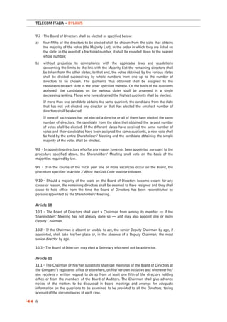TELECOM ITALIA • BYLAWS


9.7 - The Board of Directors shall be elected as specified below:
a)   four fifths of the directors to be elected shall be chosen from the slate that obtains
     the majority of the votes (the Majority List), in the order in which they are listed on
     the slate; in the event of a fractional number, it shall be rounded down to the nearest
     whole number;
b)   without prejudice to conmpliance with the applicable laws and regulations
     concerning the limits to the link with the Majority List the remaining directors shall
     be taken from the other slates; to that end, the votes obtained by the various slates
     shall be divided successively by whole numbers from one up to the number of
     directors to be chosen. The quotients thus obtained shall be assigned to the
     candidates on each slate in the order specified thereon. On the basis of the quotients
     assigned, the candidates on the various slates shall be arranged in a single
     decreasing ranking. Those who have obtained the highest quotients shall be elected.
     If more than one candidate obtains the same quotient, the candidate from the slate
     that has not yet elected any director or that has elected the smallest number of
     directors shall be elected.
     If none of such slates has yet elected a director or all of them have elected the same
     number of directors, the candidate from the slate that obtained the largest number
     of votes shall be elected. If the different slates have received the same number of
     votes and their candidates have been assigned the same quotients, a new vote shall
     be held by the entire Shareholders’ Meeting and the candidate obtaining the simple
     majority of the votes shall be elected.

9.8 - In appointing directors who for any reason have not been appointed pursuant to the
procedure specified above, the Shareholders’ Meeting shall vote on the basis of the
majorities required by law.

9.9 - If in the course of the fiscal year one or more vacancies occur on the Board, the
procedure specified in Article 2386 of the Civil Code shall be followed.

9.10 - Should a majority of the seats on the Board of Directors become vacant for any
cause or reason, the remaining directors shall be deemed to have resigned and they shall
cease to hold office from the time the Board of Directors has been reconstituted by
persons appointed by the Shareholders’ Meeting.

Article 10
10.1 - The Board of Directors shall elect a Chairman from among its member — if the
Shareholders’ Meeting has not already done so — and may also appoint one or more
Deputy Chairmen.

10.2 - If the Chairman is absent or unable to act, the senior Deputy Chairman by age, if
appointed, shall take his/her place or, in the absence of a Deputy Chairman, the most
senior director by age.

10.3 - The Board of Directors may elect a Secretary who need not be a director.

Article 11
11.1 - The Chairman or his/her substitute shall call meetings of the Board of Directors at
the Company’s registered office or elsewhere, on his/her own initiative and whenever he/
she receives a written request to do so from at least one fifth of the directors holding
office or from the members of the Board of Auditors. The Chairman shall give advance
notice of the matters to be discussed in Board meetings and arrange for adequate
information on the questions to be examined to be provided to all the Directors, taking
account of the circumstances of each case.

6
 