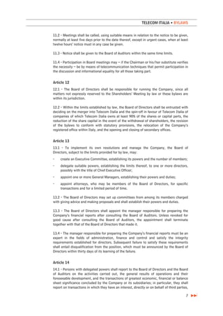 TELECOM ITALIA • BYLAWS


11.2 - Meetings shall be called, using suitable means in relation to the notice to be given,
normally at least five days prior to the date thereof, except in urgent cases, when at least
twelve hours’ notice must in any case be given.

11.3 - Notice shall be given to the Board of Auditors within the same time limits.

11.4 - Participation in Board meetings may – if the Chairman or his/her substitute verifies
the necessity – be by means of telecommunication techniques that permit participation in
the discussion and informational equality for all those taking part.


Article 12
12.1 - The Board of Directors shall be responsible for running the Company, since all
matters not expressly reserved to the Shareholders’ Meeting by law or these bylaws are
within its jurisdiction.

12.2 - Within the limits established by law, the Board of Directors shall be entrusted with
deciding on the merger into Telecom Italia and the spin-off in favour of Telecom Italia of
companies of which Telecom Italia owns at least 90% of the shares or capital parts, the
reduction of the share capital in the event of the withdrawal of shareholders, the revision
of the bylaws to conform with statutory provisions, the relocation of the Company’s
registered office within Italy, and the opening and closing of secondary offices.


Article 13
13.1 - To implement its own resolutions and manage the Company, the Board of
Directors, subject to the limits provided for by law, may:
-    create an Executive Committee, establishing its powers and the number of members;
-    delegate suitable powers, establishing the limits thereof, to one or more directors,
     possibly with the title of Chief Executive Officer;
-    appoint one or more General Managers, establishing their powers and duties;
-    appoint attorneys, who may be members of the Board of Directors, for specific
     transactions and for a limited period of time.

13.2 - The Board of Directors may set up committees from among its members charged
with giving advice and making proposals and shall establish their powers and duties.

13.3 - The Board of Directors shall appoint the manager responsible for preparing the
Company’s financial reports after consulting the Board of Auditors. Unless revoked for
good cause after consulting the Board of Auditors, the appointment shall terminate
together with that of the Board of Directors that made it.

13.4 - The manager responsible for preparing the Company’s financial reports must be an
expert in the fields of administration, finance and control and satisfy the integrity
requirements established for directors. Subsequent failure to satisfy these requirements
shall entail disqualification from the position, which must be announced by the Board of
Directors within thirty days of its learning of the failure.


Article 14
14.1 - Persons with delegated powers shall report to the Board of Directors and the Board
of Auditors on the activities carried out, the general results of operations and their
foreseeable development, and the transactions of greatest economic, financial or balance
sheet significance concluded by the Company or its subsidiaries; in particular, they shall
report on transactions in which they have an interest, directly or on behalf of third parties,

                                                                                            7
 