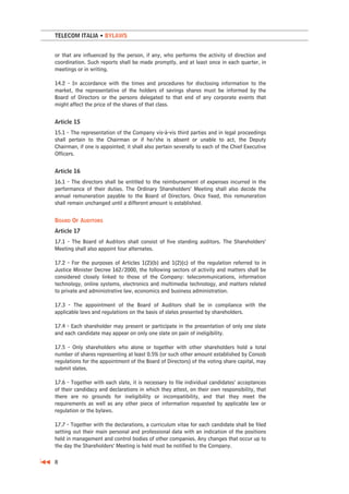 TELECOM ITALIA • BYLAWS


or that are influenced by the person, if any, who performs the activity of direction and
coordination. Such reports shall be made promptly, and at least once in each quarter, in
meetings or in writing.

14.2 - In accordance with the times and procedures for disclosing information to the
market, the representative of the holders of savings shares must be informed by the
Board of Directors or the persons delegated to that end of any corporate events that
might affect the price of the shares of that class.


Article 15
15.1 - The representation of the Company vis-à-vis third parties and in legal proceedings
shall pertain to the Chairman or if he/she is absent or unable to act, the Deputy
Chairman, if one is appointed; it shall also pertain severally to each of the Chief Executive
Officers.


Article 16
16.1 - The directors shall be entitled to the reimbursement of expenses incurred in the
performance of their duties. The Ordinary Shareholders’ Meeting shall also decide the
annual remuneration payable to the Board of Directors. Once fixed, this remuneration
shall remain unchanged until a different amount is established.


BOARD OF AUDITORS
Article 17
17.1 - The Board of Auditors shall consist of five standing auditors. The Shareholders’
Meeting shall also appoint four alternates.

17.2 - For the purposes of Articles 1(2)(b) and 1(2)(c) of the regulation referred to in
Justice Minister Decree 162/2000, the following sectors of activity and matters shall be
considered closely linked to those of the Company: telecommunications, information
technology, online systems, electronics and multimedia technology, and matters related
to private and administrative law, economics and business administration.

17.3 - The appointment of the Board of Auditors shall be in compliance with the
applicable laws and regulations on the basis of slates presented by shareholders.

17.4 - Each shareholder may present or participate in the presentation of only one slate
and each candidate may appear on only one slate on pain of ineligibility.

17.5 - Only shareholders who alone or together with other shareholders hold a total
number of shares representing at least 0.5% (or such other amount established by Consob
regulations for the appointment of the Board of Directors) of the voting share capital, may
submit slates.

17.6 - Together with each slate, it is necessary to file individual candidates’ acceptances
of their candidacy and declarations in which they attest, on their own responsibility, that
there are no grounds for ineligibility or incompatibility, and that they meet the
requirements as well as any other piece of information requested by applicable law or
regulation or the bylaws.

17.7 - Together with the declarations, a curriculum vitae for each candidate shall be filed
setting out their main personal and professional data with an indication of the positions
held in management and control bodies of other companies. Any changes that occur up to
the day the Shareholders’ Meeting is held must be notified to the Company.

8
 