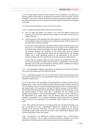 TELECOM ITALIA • BYLAWS


17.8 - The slates shall be divided into two sections: one for candidates to the position of
standing auditor and the other for candidates to the position of alternate auditor. The first
candidate in each section shall be selected from among the statutory auditors entered in
the appropriate register who have worked on statutory audits for a period of not less than
three years.

17.9 - Each person entitled to vote may vote for only one slate.

17.10 - The Board of Auditors shall be elected as specified below:
a)   from the slate that obtains the majority of the votes (the Majority Slate) three
     standing and two alternate auditors shall be chosen in the order in which they are
     listed on the slate;
b)   without prejudice to the applicable laws and regulations concerning the limits to link
     with the Majority Slate two standing and two alternate auditors shall be chosen from
     the other slates (the Minority Slates).
     To this end the votes obtained by the Minority Slates shall be divided first by one and
     then by two. The quotients thus obtained shall be assigned to the candidate of the
     one and the other section of each slate in the order specified thereon. On the basis of
     the quotients assigned, the candidates on the various slates shall be arranged
     respectively in a single decreasing ranking for the appointment of the standing
     auditors and a single decreasing ranking for the appointment of the alternate
     auditors and those who have obtained the two highest quotients shall be elected.
     If more than one candidate obtains the same quotient, the candidate from the slate
     that has not yet elected an auditor shall be elected or, subordinately, there shall be a
     tiebreaker vote by the entire Shareholders’ Meeting and the candidate who obtains
     the simple majority of the votes shall be elected.

17.11 - The Shareholders’ Meeting shall appoint the Chairman of the Board of Auditors
from among the auditors elected from Minority Slates.

17.12 - In appointing auditors who for any reason have not been appointed pursuant to
the procedure specified above, the Shareholders’ Meeting shall vote on the basis of the
majorities required by law.

17.13 - In the event of the termination of the appointment of auditors chosen from the
Majority Slate or from one of the Minority Slates, alternate auditors chosen respectively
from the Majority Slate or the Minority Slates shall take their place in declining order of
age. Appointments to fill vacancies on the Board of Auditors pursuant to Article 2401 of
the Civil Code shall be approved by the Shareholders’ Meeting with the affirmative vote of
the absolute majority of those voting and in compliance with the principle of the
necessary representation of the minority shareholders. In the event of the termination of
the appointment of an auditor chosen from the Minority Slates the principle of the
necessary representation of the minority shareholders shall be deemed to be complied
with in the event of the appointment of an alternate auditor chosen from the Minority
Slates.

17.14 - After notifying the Chairman of the Board of Directors, the Board of Auditors, may
call, as provided for by law, a Shareholders’ Meeting or a meeting of the Board of
Directors or the Executive Committee. This power to call meetings may be exercised
individually by each auditor, except for the power to call a Shareholders’ Meeting, which
must be exercised by at least two auditors.

17.15 - Participation in the meetings of the Board of Auditors may – if the Chairman
verifies the necessity – be by means of telecommunication techniques that permit
participation in the discussion and informational equality for all those taking part.

                                                                                           9
 