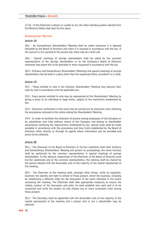 TELECOM ITALIA • BYLAWS


17.16 - If the Chairman is absent or unable to act, the other standing auditor elected from
the Minority Slates shall take his/her place.

SHAREHOLDERS’ MEETING
Article 18
18.1 - An Extraordinary Shareholders’ Meeting shall be called whenever it is deemed
desirable by the Board of Directors and when it is required in accordance with the law. If
the quorum is not reached at the second call, there may be a third call.

18.2 - Special meetings of savings shareholders shall be called by the common
representative of the savings shareholders or by the Company’s Board of Directors
whenever they deem this to be desirable or when requested in accordance with the law.

18.3 - Ordinary and Extraordinary Shareholders’ Meetings and special meetings of savings
shareholders may be held in a place other than the registered office, provided it is in Italy.

Article 19
19.1 - Those entitled to vote in the Ordinary Shareholders’ Meeting may exercise their
right by mail in accordance with the applicable law.

19.2 - Every person entitled to vote may be represented at the Shareholders’ Meeting by
giving a proxy to an individual or legal entity, subject to the restrictions established by
law.

19.3 - Electronic notification of the proxi may be carried out by electronic mail, following
the procedures indicated in the notice calling the Shareholders’ Meeting.

19.4 - In order to facilitate the collection of proxies among employees of the Company or
its subsidiaries who hold ordinary shares of the Company and belong to shareholder
associations satisfying the requirements established by law, special areas shall be made
available in accordance with the procedures and time limits established by the Board of
Directors either directly or through its agents where information can be provided and
proxy forms collected.

Article 20
20.1 - The Chairman of the Board of Directors or his/her substitute shall chair Ordinary
and Extraordinary Shareholders’ Meeting and govern its proceedings; the same function
shall be performed by the common representative in special meetings of savings
shareholders. In the absence respectively of the Chairman of the Board of Directors (and
his/her substitute) and of the common representative, the meeting shall be chaired by
the person elected with the favourable vote of the majority of the capital represented at
the meeting.

20.2 - The Chairman of the meeting shall, amongst other things, verify its regularity,
ascertain the identity and right to attend of those present, direct the business, including
by establishing a different order for the discussion of the items indicated in the notice
convening the meeting. The Chairman shall take appropriate measures to ensure the
orderly conduct of the discussion and polls; he shall establish how each poll is to be
conducted and verify the results; he may choose two or more scrutineers from among
those present.

20.3 - The Secretary shall be appointed with the favourable vote of the majority of the
capital represented at the meeting and a person who is not a shareholder may be
selected.

10
 