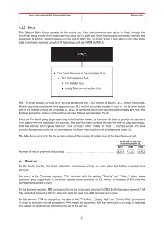 Item 4. Information On The Telecom Italia Group                                                                                     Business Units




4.2.2       BRAZIL
The Telecom Italia Group operates in the mobile and fixed telecommunications sector in Brazil through the
Tim Brasil group which offers mobile services using UMTS, GSM and TDMA technologies. Moreover, following the
acquisition of Intelig Telecomunicações at the end of 2009, the Tim Brasil group is now able to offer fiber-optic
data transmission services using full IP technology such as DWDM and MPLS.



                                                                              BRAZIL




                                               • Tim Brasil Serviços e Patecipações S.A.
                                                     • Tim Participações S.A.
                                                         • Tim Celular S.A.
                                                         • Intelig Telecomunicações Ltda




The Tim Brasil group’s services cover an area containing over 172.9 million of Brazil’s 193.3 million inhabitants.
Mobile operating subsidiaries have approximately 51.0 million customers located in each of the Brazilian states
and in the Federal District. On December 31, 2010, its combined penetration reached approximately 104.7% of the
Brazilian population and our combined market share totaled approximately 25.1%.

Since the Tim Brasil group began operating in the Brazilian market, its intention has been to provide its customers
with state-of-the-art technology and services. This goal has been achieved through the offer of edge technology,
that has allowed convergence between voice services—either mobile or fixed—, internet access and data
transfer. Management believes this convergence has been made feasible with developments under 3G.

The table below sets forth, for the periods indicated, the number of mobile lines of the Brazil Business Unit:

                                                                                                                                      As of and for the years
                                                                                                                                       ended December 31,
                                                                                                                                     2010      2009       2008

Number of lines at year-end (thousands) . . . . . . . . . . . . . . . . . . . . . . . . . . . . . . . . . . . . . . . . . . . . .   51,015   41,102    36,402


❖      MARKETING
In the fourth quarter, Tim Brasil intensified promotional activity on voice plans and further expanded data
services.

For voice, in the Consumer segment, TIM continued with the existing “Infinity” and “Liberty” plans. Voice
customer gross acquisitions in the fourth quarter alone amounted to 9.1 million, an increase of 54% over the
corresponding period of 2009.

In the Business segment, TIM continues offering the three plans launched in 2010. In the Company segment, TIM
has intensified marketing activity, also with plans for fixed-line/data services from Intelig.

In data services, TIM has stepped up the plans of the “TIM Web”, “Liberty Web” and “Infinity Web” promotions
in order to stimulate market penetration. With regard to equipment, TIM has continued its strategy of reducing
the subsidy on handsets and promoting the use of the service.



                                                                                   37
 
