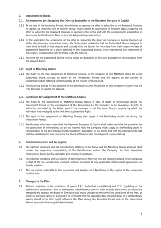 3.    Investment in Shares
3.1. Arrangements for Accepting the Offer to Subscribe to the Reserved Increase in Capital
3.1.1 At the end of the Incentive Period, Beneficiaries accepting the offer to subscribe to the Reserved Increase
      in Capital, by investing 50% of his/her bonus, must submit an application to Telecom Italia accepting the
      offer to subscribe the Reserved Increase in Capital in the terms and with the arrangements established in
      due course by the Board of Directors (or its delegated representative).
3.1.2 In the application for acceptance of the offer to subscribe the Reserved Increase in Capital (carried out
      within the necessary completion times), the Subscribers undertake that the Subscribed Shares assigned to
      them shall be held on free deposit and custody with the Issuer for two years from their respective date of
      assignment (crediting to a share account) of the Subscribed Shares, while maintaining full enjoyment of
      their rights, including the right to freely trade the Shares.
3.1.3 Payment for the Subscribed Shares will be made by deduction of the sum allocated for that purpose from
      the accrued Bonus.


3.2. Right to Matching Shares
3.2.1 The Right to the free assignment of Matching Shares, in the measure of one Matching Share for every
      Subscribed Share, accrues on expiry of the Investment Period, and will depend on the number of
      Subscribed Shares retained uninterruptedly at the Issuer for that period.
3.2.2 The Matching Shares will be assigned to the Beneficiaries after the period of time necessary to carry out the
      Free Increase in Capital has elapsed.


3.3. Conditions for assignment of the Matching Shares
3.3.1 The Right to the assignment of Matching Shares lapses in case of death or termination during the
      Investment Period of the employment of the Beneficiary by the Company or by companies directly or
      indirectly controlled by the latter, even if the company is not the same Group company by which the
      individual was employed at the time they acquired the Right.
3.3.2 The right to the assignment of Matching Shares also lapses if the Beneficiary should die during the
      Investment Period.
3.3.3 Beneficiaries who have subscribed the Reserved Increase in Capital shall make available the provision for
      the application of withholding tax on the income that the Company might apply as withholding agent in
      consideration of the pro tempore fiscal regulations applicable, in the terms and with the arrangements that
      shall be established in due course by the Board of Directors (or its delegated representative).


4.    National insurance and tax regime
4.1   The national insurance and tax contributions relating to the Bonus and the Marching Shares assigned shall
      remain the respective responsibility of the Beneficiaries and/or the Company, for their respective
      competence, based on the applicable pro tempore regulations.
4.2   The national insurance and tax regime of Beneficiaries of the Plan who are resident abroad for tax purposes
      is that of the tax jurisdictions involved, without prejudice to any applicable international agreements on
      double taxation.
4.3   The tax regime applicable to the successors and assigns of a Beneficiary is the regime of the succession
      mortis causa.

5.    Changes to the Plan
5.1   Without prejudice to the provisions of points 2.1.1 (individual cancellation) and 2.3.1 (updating of the
      performance parameters due to subsequent obsolescence and/or their ex-post adjustment to neutralise
      extraordinary events), the Board of Directors may make changes to the terms and conditions of the Plan, or
      wholly or partially cancel it, suspend it or terminate it if the applicable law should change or if extraordinary
      events should occur that might influence the Plan during the Incentive Period and/or the Investment
      Period, promptly informing the Beneficiaries.



                                                                                                                     3
 