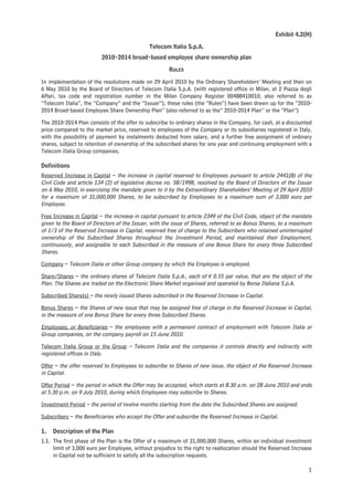 Exhibit 4.2(H)

                                              Telecom Italia S.p.A.
                         2010-2014 broad-based employee share ownership plan

                                                      RULES

In implementation of the resolutions made on 29 April 2010 by the Ordinary Shareholders’ Meeting and then on
6 May 2010 by the Board of Directors of Telecom Italia S.p.A. (with registered office in Milan, at 2 Piazza degli
Affari, tax code and registration number in the Milan Company Register 00488410010, also referred to as
“Telecom Italia”, the “Company” and the “Issuer”), these rules (the “Rules”) have been drawn up for the “2010-
2014 Broad-based Employee Share Ownership Plan” (also referred to as the” 2010-2014 Plan” or the “Plan”)

The 2010-2014 Plan consists of the offer to subscribe to ordinary shares in the Company, for cash, at a discounted
price compared to the market price, reserved to employees of the Company or its subsidiaries registered in Italy,
with the possibility of payment by instalments deducted from salary, and a further free assignment of ordinary
shares, subject to retention of ownership of the subscribed shares for one year and continuing employment with a
Telecom Italia Group companies.

Definitions
Reserved Increase in Capital – the increase in capital reserved to Employees pursuant to article 2441(8) of the
Civil Code and article 134 (2) of legislative decree no. 58/1998, resolved by the Board of Directors of the Issuer
on 6 May 2010, in exercising the mandate given to it by the Extraordinary Shareholders’ Meeting of 29 April 2010
for a maximum of 31,000,000 Shares, to be subscribed by Employees to a maximum sum of 3,000 euro per
Employee.

Free Increase in Capital – the increase in capital pursuant to article 2349 of the Civil Code, object of the mandate
given to the Board of Directors of the Issuer, with the issue of Shares, referred to as Bonus Shares, to a maximum
of 1/3 of the Reserved Increase in Capital, reserved free of charge to the Subscribers who retained uninterrupted
ownership of the Subscribed Shares throughout the Investment Period, and maintained their Employment,
continuously, and assignable to each Subscribed in the measure of one Bonus Share for every three Subscribed
Shares.

Company – Telecom Italia or other Group company by which the Employee is employed.

Share/Shares – the ordinary shares of Telecom Italia S.p.A., each of € 0.55 par value, that are the object of the
Plan. The Shares are traded on the Electronic Share Market organised and operated by Borsa Italiana S.p.A.

Subscribed Share(s) – the newly issued Shares subscribed in the Reserved Increase in Capital.

Bonus Shares – the Shares of new issue that may be assigned free of charge in the Reserved Increase in Capital,
in the measure of one Bonus Share for every three Subscribed Shares.

Employees, or Beneficiaries – the employees with a permanent contract of employment with Telecom Italia or
Group companies, on the company payroll on 15 June 2010.

Telecom Italia Group or the Group – Telecom Italia and the companies it controls directly and indirectly with
registered offices in Italy.

Offer – the offer reserved to Employees to subscribe to Shares of new issue, the object of the Reserved Increase
in Capital.

Offer Period – the period in which the Offer may be accepted, which starts at 8.30 a.m. on 28 June 2010 and ends
at 5.30 p.m. on 9 July 2010, during which Employees may subscribe to Shares.

Investment Period – the period of twelve months starting from the date the Subscribed Shares are assigned.

Subscribers – the Beneficiaries who accept the Offer and subscribe the Reserved Increase in Capital.

1.   Description of the Plan
1.1. The first phase of the Plan is the Offer of a maximum of 31,000,000 Shares, within an individual investment
     limit of 3,000 euro per Employee, without prejudice to the right to reallocation should the Reserved Increase
     in Capital not be sufficient to satisfy all the subscription requests.

                                                                                                                  1
 