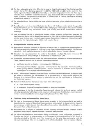 1.2. The Share subscription price in the Offer shall be equal to the arithmetic mean of the official prices of the
     ordinary shares of the Company registered from 25 May 2010 to 25 June 2010 on the electronic share
     market organised and operated by Borsa Italiana S.p.A., calculated using as denominator only those days to
     which the prices used for the basis of the calculation apply, discounted by 10%, truncating to two significant
     figures (eurocents). The precise Issue Price shall be communicated in a notice published on the Group
     intranet on the evening of 25 June 2010.
1.3. The Subscribed Shares shall be held by the Issuer, which will guarantee to hold and administer them free of
     charge.
1.4. Those Subscribers who have retained the Subscribed Shares with the Issuer uninterruptedly throughout the
     Period of Investment, and who maintained their status as Employees will be assigned Bonus Shares in a ratio
     of 1 Bonus Share for every 3 Subscribed Shares (with rounding down to the nearest whole number if
     necessary).
1.5. Upon acceptance of the offer to subscribe the Reserved Increase in Capital, the Subscribers undertake that
     their Subscribed Shares and the Bonus Shares assigned to them shall be held on free deposit and custody
     with the Issuer for three years from their respective date of subscription/assignment, while maintaining full
     enjoyment of their rights, including the right to freely trade the Shares.

2.   Arrangements for accepting the Offer
2.1 Applications to accept the Offer must be submitted to Telecom Italia by completing the appropriate form on
    line, using an application available on the Group intranet (http://noiportal.telecomitalia.it). Each Recipient
    may submit a single application accepting the offer to subscribe the Reserved Increase in Capital.
2.2 Subscribers may request assignment of a number of shares that is a multiple of 3, from a minimum of 300
    shares to a maximum corresponding to an investment of no more than euro 3,000.
2.3 If Employees should request more Shares than the number of Shares envisaged for the Reserved Increase in
    Capital, they shall be reallocated according to the following procedure:

     a)   each Subscriber shall be allocated a minimum quantity of 300 Shares;
     b)   for those Subscribers who have requested a number of Shares that exceeds the minimum quantity, a
          further quantity of Shares shall be assigned in a measure proportional to the further Shares requested,
          rounding down to the multiple of 3 immediately below.
2.4 Within 3 working days of the expiry of the Offer Period, each Subscriber shall be informed, by electronic mail,
    and subject to verification that the application can be proceeded with, in the irrevocable opinion of the
    Company, of the number of Shares accepted in subscription, the sum that must be paid by the Subscriber,
    and the terms of payment.
2.5 Payment for the Subscribed Shares must occur in one of the following ways:
     a)   in a single amount, by bank transfer;
     b)   in instalments, through a Company loan repayable by deductions from salary.
     Upon acceptance of the offer to subscribe, Subscribers shall indicate their preferred payment method,
     without prejudice to the fact that payment by instalment will be activated should the bank transfer operation
     not have been completed by the working day preceding the date of issue of the shares.

3.   Conditions for the assignment of the Bonus Shares
3.1 The right to the assignment of Bonus Shares accrues on expiry of the Investment Period and shall be
    dependent on the number of Subscribed Shares maintained uninterruptedly on deposit with the Issuer for
    the same annual period, in the ratio of one Bonus Share for every three Subscribed Shares (rounding down to
    the nearest whole number, if necessary).
3.2 Bonus Shares will be assigned to Subscribers after the necessary verification that the conditions for their
    assignment and to carry out the Free Increase in Capital have been completed.
3.3 The right to the assignment of Bonus lapses if, during the Investment Period, the Employee is no longer an
    Employee, and that is, is no longer employed by the Company or by a company registered in Italy directly or
    indirectly controlled by the latter, even if the company is not the same Group company by which the
    individual was employed at the time of acceptance of the offer to subscribe the Reserved Increase in Capital.

                                                                                                                 2
 