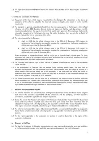 3.4 The right to the assignment of Bonus Shares also lapses if the Subscriber should die during the Investment
    Period.


4. Terms and Conditions for the loan
4.1 Repayment of the loan, which may be requested from the Company for subscription of the Shares at
    acceptance of the offer to subscribe the Reserved Increase in Capital, shall occur in twelve monthly
    instalments.
4.2 The loan shall be granted, subject to its feasibility in the irrevocable opinion of the Company, at the official
    reference rate of the ECB (European Central Bank), and repayment shall be made by constant monthly
    instalments deducted on the payroll, from the first useful salary payment. The employee shall provide
    irrevocable instructions to the Company to make the related deductions from payroll, also on behalf of
    Telecom Italia, at the time of acceptance of the offer.
4.3 The interest applied by the Company:
          Š    shall, for 2010, be the official reference rate of the ECB at 31 December 2009, subject to
               settlement of the outstanding sum owed or payable after recalculation of the interest based on the
               official reference rate at 31 December 2010;
          Š    shall, for 2011, be the official reference rate of the ECB at 31 December 2010, subject to
               settlement of the outstanding sum owed or payable after recalculation of the interest based on the
               official reference rate at 31 December 2011.
     So any settlement of outstanding interest shall be carried out at the end of each calendar year. For those
     employees who cease to be employees during the year, settlement shall be carried out based on the official
     tax applicable at the date their employment is terminated.
4.4 The Employee shall have the right to repay the loan in advance, by paying a sum equal to the outstanding
    capital sum due.
4.5 If the employment by Telecom Italia or another Group company should cease, the loan shall be
    automatically terminated, and the Employee must repay the outstanding sum, which may be retained in a
    single amount from the final salary due to the employee. If the Subscriber dies during the period of
    repayment of the loan, the outstanding capital sum owed will be recovered by the Company in a single sum
    from the last payments to be made on his or her behalf.
4.6 The Shares Subscribed with the loan shall not be available for the entire duration of the loan, and shall
    remain on deposit with Telecom Italia. The Subscriber undertakes to not perform any action that might lead
    to loss or limitation of the ownership of the Subscribed Shares for this period, without prejudice to his or her
    right to exercise every other right connected to the Subscribed Shares.


5.   National insurance and tax regime
5.1 The national insurance and tax contributions relating to the Subscribed Shares and Bonus Shares assigned
    shall remain the respective responsibility of the Subscribers and the Company, for their respective
    competence, based on the applicable pro tempore regulations.
5.2 During the period the shares are on deposit with the Issuer, the Subscriber may transfer the Subscribed
    Shares and Bonus Shares assigned, also within the three year period from their respective dates of
    subscription or assignment, without prejudice, in this case, to the exclusion of the traded shares from the tax
    relief regime pursuant to article 51, subsection c (g) of the Consolidated Income Tax Law (TUIR).
5.3 The national insurance and tax regime of Beneficiaries of the Plan who are resident abroad for tax purposes is
    that of the tax jurisdictions involved, without prejudice to any applicable international agreements on double
    taxation.
5.4 The tax regime applicable to the successors and assigns of a defunct Subscriber is the regime of the
    succession mortis causa.


6.   Changes to the Plan
6.1 The Board of Directors or its delegated representative may make any amendments to the terms and conditions
    of the Plan required by changes in the applicable law or extraordinary events that might influence it.

                                                                                                                  3
 