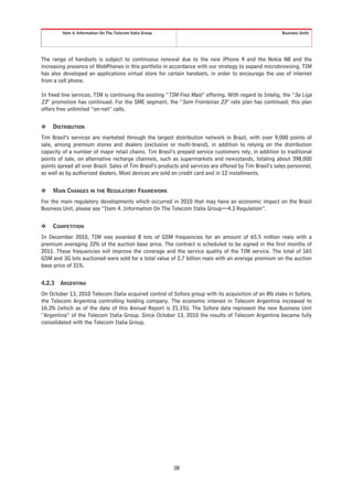 Item 4. Information On The Telecom Italia Group                                                 Business Units




The range of handsets is subject to continuous renewal due to the new iPhone 4 and the Nokia N8 and the
increasing presence of WebPhones in this portfolio in accordance with our strategy to expand microbrowsing. TIM
has also developed an applications virtual store for certain handsets, in order to encourage the use of internet
from a cell phone.

In fixed line services, TIM is continuing the existing “TIM Fixo Mais” offering. With regard to Intelig, the “Se Liga
23” promotion has continued. For the SME segment, the “Sem Fronteiras 23” rate plan has continued; this plan
offers free unlimited “on-net” calls.


❖    DISTRIBUTION
Tim Brasil’s services are marketed through the largest distribution network in Brazil, with over 9,000 points of
sale, among premium stores and dealers (exclusive or multi-brand), in addition to relying on the distribution
capacity of a number of major retail chains. Tim Brasil’s prepaid service customers rely, in addition to traditional
points of sale, on alternative recharge channels, such as supermarkets and newsstands, totaling about 398,000
points spread all over Brazil. Sales of Tim Brasil’s products and services are offered by Tim Brasil’s sales personnel,
as well as by authorized dealers. Most devices are sold on credit card and in 12 installments.


❖    MAIN CHANGES IN THE REGULATORY FRAMEWORK
For the main regulatory developments which occurred in 2010 that may have an economic impact on the Brazil
Business Unit, please see “Item 4. Information On The Telecom Italia Group—4.3 Regulation”.


❖    COMPETITION
In December 2010, TIM was awarded 8 lots of GSM frequencies for an amount of 65.5 million reais with a
premium averaging 32% of the auction base price. The contract is scheduled to be signed in the first months of
2011. These frequencies will improve the coverage and the service quality of the TIM service. The total of 165
GSM and 3G lots auctioned were sold for a total value of 2.7 billion reais with an average premium on the auction
base price of 31%.


4.2.3   ARGENTINA
On October 13, 2010 Telecom Italia acquired control of Sofora group with its acquisition of an 8% stake in Sofora,
the Telecom Argentina controlling holding company. The economic interest in Telecom Argentina increased to
16.2% (which as of the date of this Annual Report is 21.1%). The Sofora data represent the new Business Unit
“Argentina” of the Telecom Italia Group. Since October 13, 2010 the results of Telecom Argentina became fully
consolidated with the Telecom Italia Group.




                                                           38
 