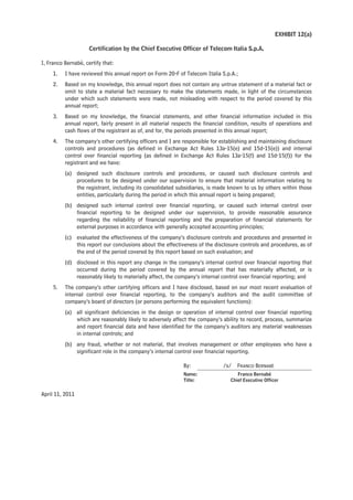 EXHIBIT 12(a)

                     Certification by the Chief Executive Officer of Telecom Italia S.p.A.

I, Franco Bernabè, certify that:
     1.   I have reviewed this annual report on Form 20-F of Telecom Italia S.p.A.;
     2.   Based on my knowledge, this annual report does not contain any untrue statement of a material fact or
          omit to state a material fact necessary to make the statements made, in light of the circumstances
          under which such statements were made, not misleading with respect to the period covered by this
          annual report;
     3.   Based on my knowledge, the financial statements, and other financial information included in this
          annual report, fairly present in all material respects the financial condition, results of operations and
          cash flows of the registrant as of, and for, the periods presented in this annual report;
     4.   The company’s other certifying officers and I are responsible for establishing and maintaining disclosure
          controls and procedures (as defined in Exchange Act Rules 13a-15(e) and 15d-15(e)) and internal
          control over financial reporting (as defined in Exchange Act Rules 13a-15(f) and 15d-15(f)) for the
          registrant and we have:
          (a) designed such disclosure controls and procedures, or caused such disclosure controls and
              procedures to be designed under our supervision to ensure that material information relating to
              the registrant, including its consolidated subsidiaries, is made known to us by others within those
              entities, particularly during the period in which this annual report is being prepared;
          (b) designed such internal control over financial reporting, or caused such internal control over
              financial reporting to be designed under our supervision, to provide reasonable assurance
              regarding the reliability of financial reporting and the preparation of financial statements for
              external purposes in accordance with generally accepted accounting principles;
          (c) evaluated the effectiveness of the company’s disclosure controls and procedures and presented in
              this report our conclusions about the effectiveness of the disclosure controls and procedures, as of
              the end of the period covered by this report based on such evaluation; and
          (d) disclosed in this report any change in the company’s internal control over financial reporting that
              occurred during the period covered by the annual report that has materially affected, or is
              reasonably likely to materially affect, the company’s internal control over financial reporting; and
     5.   The company’s other certifying officers and I have disclosed, based on our most recent evaluation of
          internal control over financial reporting, to the company’s auditors and the audit committee of
          company’s board of directors (or persons performing the equivalent functions):
          (a) all significant deficiencies in the design or operation of internal control over financial reporting
              which are reasonably likely to adversely affect the company’s ability to record, process, summarize
              and report financial data and have identified for the company’s auditors any material weaknesses
              in internal controls; and
          (b) any fraud, whether or not material, that involves management or other employees who have a
              significant role in the company’s internal control over financial reporting.

                                                            By:              /s/   FRANCO BERNABÈ
                                                            Name:                  Franco Bernabè
                                                            Title:              Chief Executive Officer


April 11, 2011
 