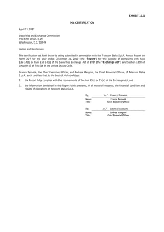 EXHIBIT 13.1

                                              906 CERTIFICATION

April 11, 2011

Securities and Exchange Commission
450 Fifth Street, N.W.
Washington, D.C. 20549

Ladies and Gentlemen:

The certification set forth below is being submitted in connection with the Telecom Italia S.p.A. Annual Report on
Form 20-F for the year ended December 31, 2010 (the “Report”) for the purpose of complying with Rule
13a-14(b) or Rule 15d-14(b) of the Securities Exchange Act of 1934 (the “Exchange Act”) and Section 1350 of
Chapter 63 of Title 18 of the United States Code.

Franco Bernabè, the Chief Executive Officer, and Andrea Mangoni, the Chief Financial Officer, of Telecom Italia
S.p.A., each certifies that, to the best of his knowledge:
1.   the Report fully complies with the requirements of Section 13(a) or 15(d) of the Exchange Act; and
2.   the information contained in the Report fairly presents, in all material respects, the financial condition and
     results of operations of Telecom Italia S.p.A.

                                                            By:              /s/     FRANCO BERNABÈ
                                                            Name:                    Franco Bernabè
                                                            Title:                Chief Executive Officer


                                                            By:             /s/      ANDREA MANGONI
                                                            Name:                    Andrea Mangoni
                                                            Title:                Chief Financial Officer
 