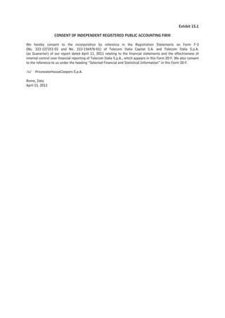 Exhibit 15.1

                  CONSENT OF INDEPENDENT REGISTERED PUBLIC ACCOUNTING FIRM

We hereby consent to the incorporation by reference in the Registration Statements on Form F-3
(No. 333-127351-01 and No. 333-156476-01) of Telecom Italia Capital S.A. and Telecom Italia S.p.A.
(as Guarantor) of our report dated April 11, 2011 relating to the financial statements and the effectiveness of
internal control over financial reporting of Telecom Italia S.p.A., which appears in this Form 20-F. We also consent
to the reference to us under the heading “Selected Financial and Statistical Information” in this Form 20-F.

/s/   PricewaterhouseCoopers S.p.A.

Rome, Italy
April 11, 2011
 