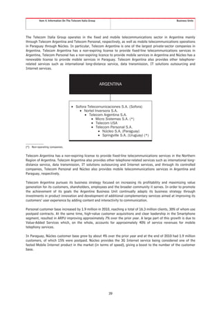 Item 4. Information On The Telecom Italia Group                                            Business Units




The Telecom Italia Group operates in the fixed and mobile telecommunications sector in Argentina mainly
through Telecom Argentina and Telecom Personal, respectively, as well as mobile telecommunications operations
in Paraguay through Núcleo. In particular, Telecom Argentina is one of the largest private-sector companies in
Argentina. Telecom Argentina has a non-expiring license to provide fixed-line telecommunications services in
Argentina, Telecom Personal has a non-expiring licence to provide mobile services in Argentina and Núcleo has a
renewable license to provide mobile services in Paraguay. Telecom Argentina also provides other telephone-
related services such as international long-distance service, data transmission, IT solutions outsourcing and
Internet services.



                                                            ARGENTINA




                                    • Sofora Telecomunicaciones S.A. (Sofora)
                                        • Nortel Inversora S.A.
                                           • Telecom Argentina S.A.
                                               • Micro Sistemas S.A. (*)
                                               • Telecom USA
                                               • Telecom Personal S.A.
                                                   • Núcleo S.A. (Paraguay)
                                                   • Springville S.A. (Uruguay) (*)


(*) Non-operating companies.


Telecom Argentina has a non-expiring license to provide fixed-line telecommunications services in the Northern
Region of Argentina. Telecom Argentina also provides other telephone-related services such as international long-
distance service, data transmission, IT solutions outsourcing and Internet services, and through its controlled
companies, Telecom Personal and Núcleo also provides mobile telecommunications services in Argentina and
Paraguay, respectively.

Telecom Argentina pursues its business strategy focused on increasing its profitability and maximizing value
generation for its customers, shareholders, employees and the broader community it serves. In order to promote
the achievement of its goals the Argentine Business Unit continually adapts its business strategy through
investments in product innovation and development of additional complementary services aimed at improving its
customers’ user experience by adding content and interactivity to communication.

Personal customer base increased by 1.9 million in 2010, reaching a total of 16.3 million clients, 30% of whom use
postpaid contracts. At the same time, high-value customer acquisitions and clear leadership in the Smartphone
segment, resulted in ARPU improving approximately 7% over the prior year. A large part of this growth is due to
Value-Added Services which, on the whole, accounts for approximately 40% of service revenues for mobile
telephony services.

In Paraguay, Núcleo customer base grew by about 4% over the prior year and at the end of 2010 had 1.9 million
customers, of which 15% were postpaid. Núcleo provides the 3G Internet service being considered one of the
fasted Mobile Internet product in the market (in terms of speed), giving a boost to the number of the customer
base.




                                                               39
 