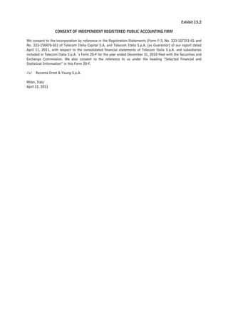 Exhibit 15.2

                  CONSENT OF INDEPENDENT REGISTERED PUBLIC ACCOUNTING FIRM

We consent to the incorporation by reference in the Registration Statements (Form F-3, No. 333-127351-01 and
No. 333-156476-01) of Telecom Italia Capital S.A. and Telecom Italia S.p.A. (as Guarantor) of our report dated
April 11, 2011, with respect to the consolidated financial statements of Telecom Italia S.p.A. and subsidiaries
included in Telecom Italia S.p.A.´s Form 20-F for the year ended December 31, 2010 filed with the Securities and
Exchange Commission. We also consent to the reference to us under the heading “Selected Financial and
Statistical Information” in this Form 20-F.

/s/   Reconta Ernst & Young S.p.A.

Milan, Italy
April 11, 2011
 