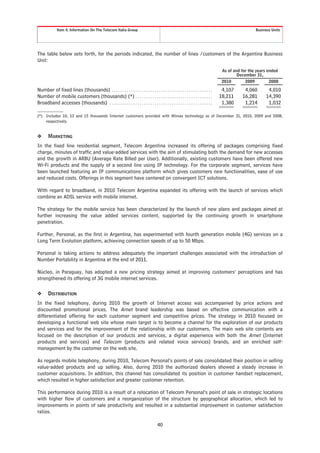 Item 4. Information On The Telecom Italia Group                                                                                       Business Units




The table below sets forth, for the periods indicated, the number of lines /customers of the Argentina Business
Unit:
                                                                                                                                   As of and for the years ended
                                                                                                                                           December 31,
                                                                                                                                   2010        2009         2008

Number of fixed lines (thousands) . . . . . . . . . . . . . . . . . . . . . . . . . . . . . . . . . . . . . . . . . . . . . . .    4,107      4,060       4,010
Number of mobile customers (thousands) (*) . . . . . . . . . . . . . . . . . . . . . . . . . . . . . . . . . . . .                18,211     16,281      14,390
Broadband accesses (thousands) . . . . . . . . . . . . . . . . . . . . . . . . . . . . . . . . . . . . . . . . . . . . . . . .     1,380      1,214       1,032

(*) Includes 10, 12 and 15 thousands Internet customers provided with Wimax technology as of December 31, 2010, 2009 and 2008,
    respectively.


❖      MARKETING
In the fixed line residential segment, Telecom Argentina increased its offering of packages comprising fixed
charge, minutes of traffic and value-added services with the aim of stimulating both the demand for new accesses
and the growth in ARBU (Average Rate Billed per User). Additionally, existing customers have been offered new
Wi-Fi products and the supply of a second line using IP technology. For the corporate segment, services have
been launched featuring an IP communications platform which gives customers new functionalities, ease of use
and reduced costs. Offerings in this segment have centered on convergent ICT solutions.

With regard to broadband, in 2010 Telecom Argentina expanded its offering with the launch of services which
combine an ADSL service with mobile internet.

The strategy for the mobile service has been characterized by the launch of new plans and packages aimed at
further increasing the value added services content, supported by the continuing growth in smartphone
penetration.

Further, Personal, as the first in Argentina, has experimented with fourth generation mobile (4G) services on a
Long Term Evolution platform, achieving connection speeds of up to 50 Mbps.

Personal is taking actions to address adequately the important challenges associated with the introduction of
Number Portability in Argentina at the end of 2011.

Núcleo, in Paraguay, has adopted a new pricing strategy aimed at improving customers’ perceptions and has
strengthened its offering of 3G mobile internet services.

❖      DISTRIBUTION
In the fixed telephony, during 2010 the growth of Internet access was accompanied by price actions and
discounted promotional prices. The Arnet brand leadership was based on effective communication with a
differentiated offering for each customer segment and competitive prices. The strategy in 2010 focused on
developing a functional web site whose main target is to become a channel for the exploration of our products
and services and for the improvement of the relationship with our customers. The main web site contents are
focused on the description of our products and services, a digital experience with both the Arnet (Internet
products and services) and Telecom (products and related voice services) brands, and an enriched self-
management by the customer on the web site.

As regards mobile telephony, during 2010, Telecom Personal’s points of sale consolidated their position in selling
value-added products and up selling. Also, during 2010 the authorized dealers showed a steady increase in
customer acquisitions. In addition, this channel has consolidated its position in customer handset replacement,
which resulted in higher satisfaction and greater customer retention.

This performance during 2010 is a result of a relocation of Telecom Personal’s point of sale in strategic locations
with higher flow of customers and a reorganization of the structure by geographical allocation, which led to
improvements in points of sale productivity and resulted in a substantial improvement in customer satisfaction
ratios.

                                                                                       40
 