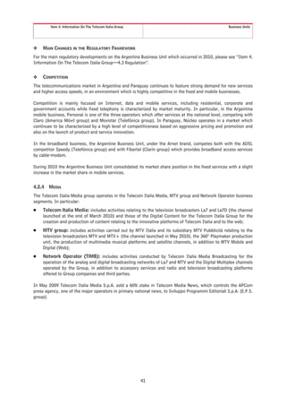 Item 4. Information On The Telecom Italia Group                                             Business Units




❖    MAIN CHANGES IN THE REGULATORY FRAMEWORK
For the main regulatory developments on the Argentina Business Unit which occurred in 2010, please see “Item 4.
Information On The Telecom Italia Group—4.3 Regulation”.


❖    COMPETITION
The telecommunications market in Argentina and Paraguay continues to feature strong demand for new services
and higher access speeds, in an environment which is highly competitive in the fixed and mobile businesses.

Competition is mainly focused on Internet, data and mobile services, including residential, corporate and
government accounts while fixed telephony is characterized by market maturity. In particular, in the Argentina
mobile business, Personal is one of the three operators which offer services at the national level, competing with
Claro (America Móvil group) and Movistar (Telefónica group). In Paraguay, Núcleo operates in a market which
continues to be characterized by a high level of competitiveness based on aggressive pricing and promotion and
also on the launch of product and service innovation.

In the broadband business, the Argentine Business Unit, under the Arnet brand, competes both with the ADSL
competitor Speedy (Telefónica group) and with Fibertel (Clarín group) which provides broadband access services
by cable-modem.

During 2010 the Argentine Business Unit consolidated its market share position in the fixed services with a slight
increase in the market share in mobile services.


4.2.4   MEDIA
The Telecom Italia Media group operates in the Telecom Italia Media, MTV group and Network Operator business
segments. In particular:
Š    Telecom Italia Media: includes activities relating to the television broadcasters La7 and La7D (the channel
     launched at the end of March 2010) and those of the Digital Content for the Telecom Italia Group for the
     creation and production of content relating to the innovative platforms of Telecom Italia and to the web;
Š    MTV group: includes activities carried out by MTV Italia and its subsidiary MTV Pubblicità relating to the
     television broadcasters MTV and MTV+ (the channel launched in May 2010), the 360° Playmaker production
     unit, the production of multimedia musical platforms and satellite channels, in addition to MTV Mobile and
     Digital (Web);
Š    Network Operator (TIMB): includes activities conducted by Telecom Italia Media Broadcasting for the
     operation of the analog and digital broadcasting networks of La7 and MTV and the Digital Multiplex channels
     operated by the Group, in addition to accessory services and radio and television broadcasting platforms
     offered to Group companies and third parties.

In May 2009 Telecom Italia Media S.p.A. sold a 60% stake in Telecom Media News, which controls the APCom
press agency, one of the major operators in primary national news, to Sviluppo Programmi Editoriali S.p.A. (E.P.S.
group).




                                                           41
 
