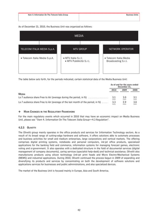 Item 4. Information On The Telecom Italia Group                                                                   Business Units




As of December 31, 2010, the Business Unit was organized as follows:


                                                                MEDIA



    TELECOM ITALIA MEDIA S.p.A.                                    O
                                                               MTV GROUP                                  NETWORK OPERATOR


    • Telecom Italia Media S.p.A.                   • MTV Italia S.r.l.                            • Telecom Italia Media
                                                      • MTV Pubblicità S.r.l.                        Broadcasting S.r.l.




The table below sets forth, for the periods indicated, certain statistical data of the Media Business Unit:
                                                                                                           As of and for the years ended
                                                                                                                   December 31,
                                                                                                           2010        2009         2008

MEDIA
La 7 audience share Free to Air (average during the period, in %) . . . . . . . . . . . . . . . . . . .     3.1        3.0           3.1
La 7 audience share Free to Air (average of the last month of the period, in %) . . . . . .                 3.3        2.9           3.0


❖     MAIN CHANGES IN THE REGULATORY FRAMEWORK
For the main regulatory events which occurred in 2010 that may have an economic impact on Media Business
Unit, please see “Item 4. Information On The Telecom Italia Group—4.3 Regulation”.


4.2.5    OLIVETTI
The Olivetti group mainly operates in the office products and services for Information Technology sectors. As a
result of its broad range of cutting-edge hardware and software, it offers solutions able to automate processes
and business activities for small and medium enterprises, large corporations and vertical markets. The offering
comprises digital printing systems, notebooks and personal computers, ink-jet office products, specialized
applications for the banking field and commerce, information systems for managing forecast games, electronic
voting and e-government. It also operates with a dedicated structure in the field of documental services (digital
management of company documents), caring services (specialist help-desk) and technical assistance. Olivetti also
manufactures products using silicon technology (ink-jet print heads and Micro Electro-Mechanical Systems
(MEMS) and industrial applications. During 2010, Olivetti continued the process begun in 2009 of expanding and
diversifying its products and services by concentrating on both the development of software solutions and
applications services for businesses and public administrations, and also specialized devices.

The market of the Business Unit is focused mainly in Europe, Asia and South America.




                                                                    42
 