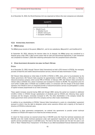 Item 4. Information On The Telecom Italia Group                                            Business Units




As of December 31, 2010, the Olivetti Business Unit was organized as follows (the main companies are indicated):


                                                           OLIVETTI


                                          •   Olivetti S.p.A.
                                              • Advalso S.p.A.
                                              • Olivetti I-Jet S.p.A.
                                              • European affiliates




4.2.6    INTERNATIONAL INVESTMENTS
❖   BBNed group
The BBNed group consists of the parent, BBNed N.V., and its two subsidiaries, BBeyond B.V. and InterNLnet B.V.

At September 30, 2010, following the decision taken for its disposal, the BBNed group was considered as a
disposal group under IFRS 5 (Non-current assets held for Sale and Discontinued Operations). A sale transaction
was completed on October 5, 2010 after obtaining authorization from the competent Dutch authorities.


❖   OTHER INVESTMENTS ACCOUNTED FOR USING THE EQUITY METHOD
ETECSA
As of December 31, 2010, through Telecom Italia International we held a 27% interest in ETECSA, the monopoly
provider of fixed-line and mobile telecommunications services, Internet and data transmission in Cuba.

Old Telecom Italia obtained an initial stake of 12.25% in ETECSA in 1995, when, prior to its privatization by the
Italian government, Old Telecom Italia acquired, for approximately U.S.$291 million, a 25% stake in a Mexican
telecommunications company which owned 49% of ETECSA. In February 1997, Old Telecom Italia converted its
indirect stake in ETECSA into a direct investment and increased its interest to 29.29%. The acquisition price for
such further 17.04% stake in ETECSA was U.S.$291.6 million. In connection with the merger of the local mobile
operators into ETECSA to form an integrated provider of telecommunications services we participated in a series
of capital increases proportionate to our share ownership.

These capital increases occurred during 2003 and through 2004; during this period we invested an additional
U.S.$41.3 million in ETECSA through capitalization of dividends paid by ETECSA and, following these capital
increases and the mergers, ownership increased to 27%. The other shareholders in the company include the
Cuban government which controls 51% of the company and four other Cuban shareholders.

In addition to our shareholding in ETECSA, Telecom Italia International is a party to a shareholders’ agreement
pursuant to which it has the right to designate certain senior executive officers and a majority of the board of
directors of ETECSA on alternate years.

In addition to these governance arrangements, we entered into agreements to provide certain technical
assistance to ETECSA with respect to its fixed line and wireless services.

In return for these services we received annual fees of 304,592 euros (for fixed line technical assistance) and
969,256 euros (for mobile technical assistance) under each agreement respectively and certain other fees for
specific services provided equal to 1,527,823 euros. The level of the fees earned over the last two years is set
forth in “Note—Related Party Transactions” of the Notes to our 2010 Consolidated Financial Statements included

                                                              43
 