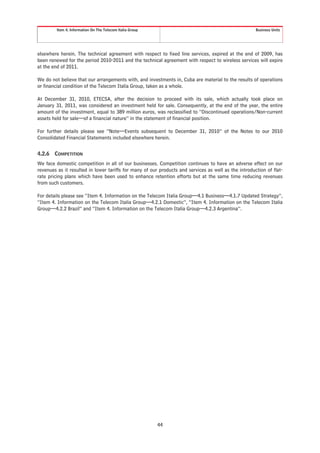 Item 4. Information On The Telecom Italia Group                                              Business Units




elsewhere herein. The technical agreement with respect to fixed line services, expired at the end of 2009, has
been renewed for the period 2010-2011 and the technical agreement with respect to wireless services will expire
at the end of 2011.

We do not believe that our arrangements with, and investments in, Cuba are material to the results of operations
or financial condition of the Telecom Italia Group, taken as a whole.

At December 31, 2010, ETECSA, after the decision to proceed with its sale, which actually took place on
January 31, 2011, was considered an investment held for sale. Consequently, at the end of the year, the entire
amount of the investment, equal to 389 million euros, was reclassified to “Discontinued operations/Non-current
assets held for sale—of a financial nature” in the statement of financial position.

For further details please see “Note—Events subsequent to December 31, 2010” of the Notes to our 2010
Consolidated Financial Statements included elsewhere herein.


4.2.6   COMPETITION
We face domestic competition in all of our businesses. Competition continues to have an adverse effect on our
revenues as it resulted in lower tariffs for many of our products and services as well as the introduction of flat-
rate pricing plans which have been used to enhance retention efforts but at the same time reducing revenues
from such customers.

For details please see “Item 4. Information on the Telecom Italia Group—4.1 Business—4.1.7 Updated Strategy”,
“Item 4. Information on the Telecom Italia Group—4.2.1 Domestic”, “Item 4. Information on the Telecom Italia
Group—4.2.2 Brazil” and “Item 4. Information on the Telecom Italia Group—4.2.3 Argentina”.




                                                           44
 