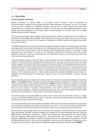 Item 4. Information On The Telecom Italia Group                                                    Regulation




4.3   REGULATION
The EU regulatory framework
Business undertaken by Telecom Italia in the European Union is subject to the EU framework on
telecommunications regulation which includes directives, recommendations and opinions. As such, as a member
of the EU, Italy is required to implement directives issued by the EU, which directives may take effect
automatically on a member state. Regulations adopted at the EU level also have general application and are
binding and directly applicable on EU member states. Recommendations, on the other hand, are not legally
binding although politically important.

The European Commission began opening the telecommunications market to competition with the adoption of
directives in the late 1980s and early 1990s. These liberalization measures culminated in Italy, as well as in all the
main member States of the EU, with the opening of competition in 1998 of public voice telephony and public
network infrastructure.

The 1998 framework was reviewed when growing convergence between telecoms, broadcasting and information
technology meant the rules had to be adapted. A new EU Regulatory Framework was adopted in 2002, covering all
forms of fixed and wireless telecoms, data transmission and broadcasting and made up of a package of legal
instruments, the most relevant of which are five Directives concerning the following topics: the common
regulatory framework; access and interconnection; the authorization regime; the universal service and users’
rights; privacy and data protection.

A Recommendation adopted in February 2003, on relevant product and service markets susceptible to ex ante
regulation, complemented the set of legal instruments relevant for the scope of the electronic communications
market regulation. In December 2007, the European Commission amended this first Recommendation on relevant
markets, reducing the previous 18 markets susceptible to ex-ante regulation to seven. The seven markets are: at
Retail level: access at a fixed location (market 1); at Wholesale level: call origination at a fixed location (market
2); call termination at a fixed location (market 3): wholesale (physical) network infrastructure access (including
shared or fully unbundled access) at a fixed location (market 4); wholesale BroadBand access (market 5);
wholesale terminating segments of leased lines (market 6); and voice call termination on mobile networks
(market 7).

The EU regulatory framework requires that market analyses be carried out by the National Regulatory Authorities
(NRAs, in Italy AGCom) before regulation is imposed and that appropriate obligations are imposed on individual
operators determined as having Significant Market Power (SMP) according to specific EU guidelines. A company
is deemed to have SMP if, either individually or jointly with others, it enjoys a position equivalent to dominance,
that is to say a position of economic strength affording it the power to behave to an appreciable extent
independently of competitors, customers and ultimately consumers. One of the criteria adopted to identify SMP,
according to the EU Guidelines, is the operator’s market share exceeding 50%.

The market analyses carried out by NRAs are subject to the scrutiny of the EU Commission which, to a certain
extent, can challenge the NRAs findings, having a “veto power” about market definition and identification of SMP
operators but not about the choice of remedies.

The EU legal framework was further updated in November 2007 when the Commission adopted review proposals
of the five directives defining the regulatory principles for the sector (i.e. the Framework, Access, Authorisation,
Universal Service and E-Privacy directives), with the aim to define the new European regulatory framework.
New EU telecoms rules officially became EU law following their publication in the Official Journal of the European
Union of December 18, 2009. The Reform Package was composed of the “Better Regulation Directive” (Directive
2009/140/EC, amending the “Framework”, “Access” and “Authorization” directives) and the “Citizens’ Rights
Directive” (Directive 2009/136/EC amending the “Universal Service” and “E-Privacy” directives and the
Regulation 2006/2004 on Consumer Protection Cooperation) that is to be transposed into national laws of the 27
EU Member States by May 25, 2011 and by the Regulation—which was directly applicable—establishing the new
European Telecoms Authority called “Body of European Regulators for Electronic Communications (BEREC)”.



                                                           45
 