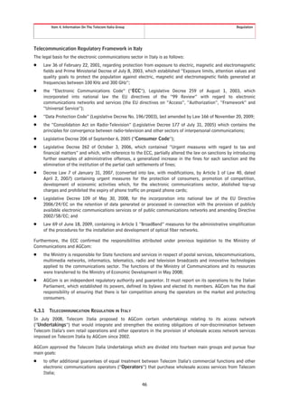 Item 4. Information On The Telecom Italia Group                                                  Regulation




Telecommunication Regulatory Framework in Italy
The legal basis for the electronic communications sector in Italy is as follows:
Š    Law 36 of February 22, 2001, regarding protection from exposure to electric, magnetic and electromagnetic
     fields and Prime Ministerial Decree of July 8, 2003, which established “Exposure limits, attention values and
     quality goals to protect the population against electric, magnetic and electromagnetic fields generated at
     frequencies between 100 KHz and 300 GHz”;
Š    the “Electronic Communications Code” (“ECC”), Legislative Decree 259 of August 1, 2003, which
     incorporated into national law the EU directives of the “99 Review” with regard to electronic
     communications networks and services (the EU directives on “Access”, “Authorization”, “Framework” and
     “Universal Service”);
Š    “Data Protection Code” (Legislative Decree No. 196/2003), last amended by Law 166 of November 20, 2009;
Š    the “Consolidation Act on Radio-Television” (Legislative Decree 177 of July 31, 2005) which contains the
     principles for convergence between radio-television and other sectors of interpersonal communications;
Š    Legislative Decree 206 of September 6, 2005 (“Consumer Code”);
Š    Legislative Decree 262 of October 3, 2006, which contained “Urgent measures with regard to tax and
     financial matters” and which, with reference to the ECC, partially altered the law on sanctions by introducing
     further examples of administrative offenses, a generalized increase in the fines for each sanction and the
     elimination of the institution of the partial cash settlements of fines;
Š    Decree Law 7 of January 31, 2007, (converted into law, with modifications, by Article 1 of Law 40, dated
     April 2, 2007) containing urgent measures for the protection of consumers, promotion of competition,
     development of economic activities which, for the electronic communications sector, abolished top-up
     charges and prohibited the expiry of phone traffic on prepaid phone cards;
Š    Legislative Decree 109 of May 30, 2008, for the incorporation into national law of the EU Directive
     2006/24/EC on the retention of data generated or processed in connection with the provision of publicly
     available electronic communications services or of public communications networks and amending Directive
     2002/58/EC; and
Š    Law 69 of June 18, 2009, containing in Article 1 “BroadBand” measures for the administrative simplification
     of the procedures for the installation and development of optical fiber networks.

Furthermore, the ECC confirmed the responsibilities attributed under previous legislation to the Ministry of
Communications and AGCom:
Š    the Ministry is responsible for State functions and services in respect of postal services, telecommunications,
     multimedia networks, informatics, telematics, radio and television broadcasts and innovative technologies
     applied to the communications sector. The functions of the Ministry of Communications and its resources
     were transferred to the Ministry of Economic Development in May 2008;
Š    AGCom is an independent regulatory authority and guarantor. It must report on its operations to the Italian
     Parliament, which established its powers, defined its bylaws and elected its members. AGCom has the dual
     responsibility of ensuring that there is fair competition among the operators on the market and protecting
     consumers.

4.3.1   TELECOMMUNICATION REGULATION IN ITALY
In July 2008, Telecom Italia proposed to AGCom certain undertakings relating to its access network
(“Undertakings”) that would integrate and strengthen the existing obligations of non-discrimination between
Telecom Italia’s own retail operations and other operators in the provision of wholesale access network services
imposed on Telecom Italia by AGCom since 2002.

AGCom approved the Telecom Italia Undertakings which are divided into fourteen main groups and pursue four
main goals:
Š    to offer additional guarantees of equal treatment between Telecom Italia’s commercial functions and other
     electronic communications operators (“Operators”) that purchase wholesale access services from Telecom
     Italia;

                                                           46
 