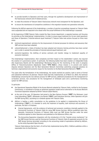 Item 4. Information On The Telecom Italia Group                                                  Regulation




Š    to provide benefits to Operators and final users, through the qualitative development and improvement of
     the fixed access network and of related services;
Š    to make the evolution of Telecom Italia’s fixed access network more transparent for the Operators; and
Š    to ensure the maintenance of competitive conditions in the migration towards new generation networks.

Following the AGCom approval of the Undertakings, a number of sanction proceedings imposed on Telecom Italia
were suspended and are expected to be closed when the actual fulfillment of the Undertakings is assessed.

At the beginning of 2008 Telecom Italia created the Open Access department, a separate business unit focusing
its activities on the Undertakings’ implementation. In order to ensure equal treatment for its own retail operations
and those of Operators (“internal-external equal treatment”) Telecom Italia took actions focused on three main
areas:
Š    technical-organizational: solutions for the improvement of internal processes for delivery and assurance that
     SMP services have been adopted;
Š    cultural-behavioral: a Code of Conduct has been adopted and intensive training activities have been carried
     out in order to spread the principles of internal-external equal treatment; and
Š    economic-regulatory: the drafting of service contracts and transfer charge to implement equality of
     economic treatment.

The Undertakings’ implementation, their complexity and their impact on the stakeholders’ system, has required
the creation of a governance system. In particular, the following bodies have been created: an independent body
(the Supervisory Board) and the Undertakings’ Monitoring Group for the monitoring of the work in progress
(Office of Telecommunications Adjudicator Italia—“OTA Italia”), whose mission is to prevent and resolve
disputes between Operators and the Next Generation Network Committee submitting proposed solutions on
technical, organizational and economic issues for the transition to the Next Generation Network (“NGN”).

Two years after the formalization of the Undertakings, the results reached are positive, both in terms of formal
and substantial fulfilment. As planned, Telecom Italia had fully implemented, as of March 31, 2010, the technical
Undertakings concerning the new delivery process for SMP services, additional procedures for the management of
co-location services, new procedures for the management of wholesale users and a performance monitoring
system for SMP services.

In particular:
Š    the Operational Separation Model of the Access Network adopted by Telecom Italia, notified to the European
     Commission, is considered in Europe an advanced regulatory model and an alternative to the Access Network
     Functional Separation adopted by British Telecom (Open Reach);
Š    at the end of the year, 35 Operators had joined in the New Delivery Process (“NDP”) for Bitstream, Local
     Loop Unbundling (“LLU”), Wholesale Line Rental (“WLR”) and Colocation Services. Other Operators will join
     the NDP during 2011, according to a schedule agreed with Telecom Italia;
Š    AGCom is leading a public consultation on the guidelines to be applied in implementing the Group of
     Undertakings (“GoU”) n. 8, intended to verify the treatment of equality, both technical and economic. In
     particular, the GoU n. 8 imposes:
     Š    Internal Agreements, with the evidence of technical and economic conditions internally applied to the
          Commercial Functions of Telecom Italia for using SMP Access Services; AGCom guidelines state that,
          generally, Commercial Functions of Telecom Italia must use SMP Access Services under the same
          conditions applied to other Operators and published on the Reference Offers; and
     Š    The Accounting Separation integration with the introduction of 1) the “transfer prices mechanism” for
          the SMP Access Services used by Commercial Functions of Telecom Italia 2) separated accounts for the
          SMP Access Services (provided, according to the accounting model of equivalence defined by AGCom,
          by the entity Equivalent Open Access).
     Telecom Italia believes that the GoU n. 8 will be fully implemented during 2011, if AGCom publishes within a
     reasonable time its final Decision;

                                                           47
 
