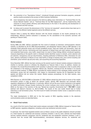 Item 4. Information On The Telecom Italia Group                                                 Regulation




Š    the promotion of an “Equivalence Culture”, introduced through personnel formation programs, produced
     positive results according to the surveys on OLOs Customer Satisfaction;
Š    more transparency has been ensured to the OLOs by adding more information on “Technical Plans for the
     Access Network Quality” and on “Technical Plans for the NGA Deployment”, and by implementing other
     measures to ensure greater efficiency (and effectiveness) to the OLOs in the planning and development of
     their network and their services;
Š    to reduce and to prevent the phenomenon of the “services not requested”, several actions have been put in
     place on the different market segments and on the different services.

Telecom Italia is waiting the AGCom Decision with the formal evaluation of the results produced by the
Undertakings. AGCom’s positive evaluation is necessary for the cancellation of the economic sanctions still
pending on Telecom Italia.


Market analyses
During 2006 and 2007, AGCom concluded the first round of analyses of electronic communications relevant
markets, as identified by the EC 2003 Recommendation, and designated Telecom Italia as SMP Operator in all
wholesale (fixed (physical) access and (virtual) broadband access, fixed and mobile call termination, fixed call
origination, transit services, terminating and trunk segments of leased lines) and retail markets (residential and
non-residential fixed access, voice traffic, leased lines). As result of these findings AGCom introduced regulatory
measures depending on the specific retail or wholesale market identified: access to network, carrier selection and
pre-selection, transparency and non discrimination, including publication of Reference Offer, information for end
users, advance notification to AGCom of new retail tariffs or change of existing ones, price control including cost
orientation, price/network cap and price tests, cost accounting and accounting separation.

Since December 2007, AGCom has been carrying out the second round of relevant markets analyses to determine
whether to maintain, amend or withdraw the obligations on Telecom Italia in force. In addition, markets not
included in the revised Recommendation (with remedies in place) have been re-assessed in order to justify either
the withdrawal or the keeping of regulation. AGCom has, therefore, reviewed all the 18 markets in its second
round of market analyses. In 2008, AGCom concluded the market analyses of the wholesale mobile markets (call
termination, access and call origination), with respect to international roaming the EU Regulation has been
applied and AGCom did not review this market. Market analyses proceedings, for the fixed markets, were
completed in 2010.

With Decision no. 670/10/CONS on December 17, 2010, AGCom started the third round of review of the mobile
termination market in order to define the relevant market, identify SMP Operators and eventually define
regulatory obligations on SMP Operators. In particular, AGCom will set the price control mechanism to be applied
on mobile termination charges (maybe reviewing the current multiyear price control mechanism that ends in
2012) on the basis of the outcome of the new “Bottom-Up Long-Run Incremental Cost” (“BU-LRIC”) model
(defined with AGCom’s Decision no. 60/11/CONS). The results of this cost model should lead to further
reductions in call termination prices. The third round of mobile termination market review is expected to end by
Autumn 2011.

The major developments in 2010 and in the first quarter of 2011 regarding markets in the electronic
communications sector are described below.


Š    Retail-fixed markets

As a result of the first round of fixed retail market analyses concluded in 2006, AGCom imposed on Telecom Italia
as SMP operator, regulatory obligations, including a price cap mechanism and price control.

In particular, the retail fixed regulated markets were as follows: access to the public telephone network provided
at a fixed location for residential and business customers (markets 1 and 2); local, national and fixed-mobile
services markets–retention component only–for residential and non-residential customers (markets 3 and 5,
removed from the revised 2007 Recommendation); international telephone services, for residential and

                                                           48
 