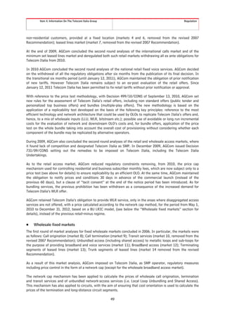 Item 4. Information On The Telecom Italia Group                                                  Regulation




non-residential customers, provided at a fixed location (markets 4 and 6, removed from the revised 2007
Recommendation); leased lines market (market 7, removed from the revised 2007 Recommendation).

At the end of 2009, AGCom concluded the second round analyses of the international calls market and of the
minimum set leased lines market and deregulated both such retail markets withdrawing all ex ante obligations for
Telecom Italia from 2010.

In 2010 AGCom concluded the second round analyses of the national retail fixed voice services. AGCom decided
on the withdrawal of all the regulatory obligations after six months from the publication of its final decision. In
the transitional six months period (until January 12, 2011), AGCom maintained the obligation of prior notification
of new tariffs. However Telecom Italia remains subject to an ex-post evaluation of the retail offers. Since
January 12, 2011 Telecom Italia has been permitted to fix retail tariffs without prior notification or approval.

With reference to the price test methodology, with Decision 499/10/CONS of September 13, 2010, AGCom set
new rules for the assessment of Telecom Italia’s retail offers, including non standard offers (public tender and
personalized top business offers) and bundles (multiple-play offers). The new methodology is based on the
application of a replicability test developed on the basis of the following key principles: reference to the most
efficient technology and network architecture that could be used by OLOs to replicate Telecom Italia’s offers and,
hence, to a mix of wholesale inputs (LLU, WLR, bitstream etc.); possible use of avoidable or long run incremental
costs for the evaluation of network and downstream OLO’s costs and, for bundle offers, application of the price
test on the whole bundle taking into account the overall cost of provisioning without considering whether each
component of the bundle may be replicated by alternative operators.

During 2009, AGCom also concluded the second round analyses of the retail and wholesale access markets, where
it found lack of competition and designated Telecom Italia as SMP. In December 2009, AGCom issued Decision
731/09/CONS setting out the remedies to be imposed on Telecom Italia, including the Telecom Italia
Undertakings.

As to the retail access market, AGCom reduced regulatory constraints removing, from 2010, the price cap
mechanism used for controlling residential and business subscriber monthly fees, which are now subject only to a
price test (see above for details) to ensure replicability by an efficient OLO. At the same time, AGCom maintained
the obligation to notify prices and conditions 30 days in advance of the commercial launch (instead of the
previous 60 days), but a clause of “tacit consent” at the end of the notice period has been introduced. As for
bundling services, the previous prohibition has been withdrawn as a consequence of the increased demand for
Telecom Italia’s WLR offer.

AGCom retained Telecom Italia’s obligation to provide WLR service, only in the areas where disaggregated access
services are not offered, with a price calculated according to the network cap method, for the period from May 1,
2010 to December 31, 2012, based on a BU LRIC model, (see below the “Wholesale fixed markets” section for
details), instead of the previous retail-minus regime.

Š    Wholesale fixed markets
The first round of market analyses for fixed wholesale markets concluded in 2006. In particular, the markets were
as follows: Call origination (market 8); Call termination (market 9); Transit services (market 10, removed from the
revised 2007 Recommendation); Unbundled access (including shared access) to metallic loops and sub-loops for
the purpose of providing broadband and voice services (market 11); BroadBand access (market 12); Terminating
segments of leased lines (market 13); Trunk segments of leased lines (market 14 removed from the revised
Recommendation).

As a result of this market analysis, AGCom imposed on Telecom Italia, as SMP operator, regulatory measures
including price control in the form of a network cap (except for the wholesale broadband access market).

The network cap mechanism has been applied to calculate the prices of wholesale call origination, termination
and transit services and of unbundled network-access services (i.e. Local Loop Unbundling and Shared Access).
This mechanism has also applied to circuits, with the aim of ensuring that cost orientation is used to calculate the
prices of the termination and long-distance circuit segments.

                                                           49
 