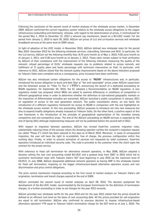 Item 4. Information On The Telecom Italia Group                                                   Regulation




Following the conclusion of the second round of market analyses of the wholesale access market, in December
2009, AGCom confirmed the current regulatory system relative to the wholesale access obligations to the copper
infrastructure (unbundling and bitstream), whereas, with regard to the determination of prices, it reintroduced for
the period May 1, 2010 to December 31, 2012 a network cap mechanism, based on a BU-LRIC model. For the
period from January 1, 2010 to April 30, 2010, AGCom set prices of LLU and co-location services and wholesale
broadband services at the same level as 2009 values.

In light of adoption of the LRIC model, in November 2010, AGCom defined new wholesale rates for the period
May 2010- December 2012 for the following wholesale services: unbundling, bitstream and WLR. In particular, for
the LLU service, AGCom set the following monthly fees: 8.70 euro/month as of May 1, 2010; 9.02 euro/month as
of January 1, 2011; and 9.28 euro/month as of January 1, 2012. Those rates remain subject to final verification
by AGCom of their compliance with the improvement of the following indicators measuring the quality of the
network: refusal percentage of OLOs’ wholesale requests due to problems related to access network, and
fulfillment of TI quality plans and faults percentage with technician intervention on field. In particular, with
reference to 2011, AGCom stated that the network quality improvements based on the above indicators proposed
by Telecom Italia were compliant and as a consequence, price increases have been confirmed.

AGCom has also introduced certain obligations for the access to “NGAN” infrastructures and, in particular,
introduced the access obligation to ducts and dark fiber at “fair and reasonable” prices under AGCom supervision
and the bitstream access on “Fiber To The x” (“FTTx”), announcing the launch of a dedicated proceeding on
NGAN regulation. On September 20, 2010, the EC adopted a Recommendation on NGAN regulation. A new
regulatory model was proposed where NRAs are asked to examine differences in conditions of competition in
different geographical areas in order to determine whether the definition of sub-national geographic markets or
the imposition of differentiated remedies are warranted. AGCom launched a public consultation in January 2011
on regulation of access to the next generation network. The public consultation shows, on one hand, the
introduction of a different regulatory framework for access to NGAN in comparison with the one highlighted on
the wholesale access market. In this new proceeding, AGCom proposes to introduce not only new measures but
also to expand/modify obligations already imposed on Telecom Italia. On the other hand, a positive aspect of this
new framework is the introduction of the principle of geographical segmentation of the remedies among
competitive and non-competitive areas. The end of the AGCom proceeding on NGAN services is expected by the
end of Spring 2011 although implementing measures will not be published before the second half of 2011.

With respect to migration between operators, AGCom has revised fixed-line customer migration rules,
substantially reducing times of the process where the donating operator verifies the recipient’s migration request
(so called “Phase 2”) which has been reduced to five days as of March 2010. Moreover, in cases of unrequested
migration, the user will have the right to re-establish, free of charge, the previous configuration within five
working days. Finally, in order to prevent activation of services not requested by retail customers, fixed-line
operators introduced an individual security code. The code is provided to the customer when the client signs the
contract for the access service.

With reference to fixed call termination for alternative network operators, in May 2008, AGCom adopted a
decision setting the new cost accounting model BU-LRIC and a gradual drop from 2007 to 2010 which led to
symmetric termination rates with Telecom Italia’s SGT level beginning in July 2010 (at the maximum level of
€0.057). In July 2008, AGCom designated additional network operators as having SMP in the wholesale market
for fixed call termination, imposing on the bigger infrastructure-based alternative operators access and non
discrimination and price control obligations.

The price control mechanism imposed according to the first round of market analysis on Telecom Italia’s call
origination, termination and transit charges expired at the end of 2009.

AGCom concluded the second round of market analyses on April 28, 2010. The decision postponed the
development of the BU-LRIC model, recommended by the European Commission for the definition of termination
charges, to a further proceeding in order to set charges for the year 2012 onwards.

AGCom provided new wholesale tariffs for the year 2010 and for the year 2011 stated that the prices should be
defined at an efficient cost level on the basis of cost accounting data. All the prices provided for call origination
are equal to call termination. AGCom also confirmed its previous decision to impose infrastructure-based
alternative operators’ FTR equal to Telecom Italia’s termination charge for the SGT level as of July 1, 2010. The

                                                           50
 