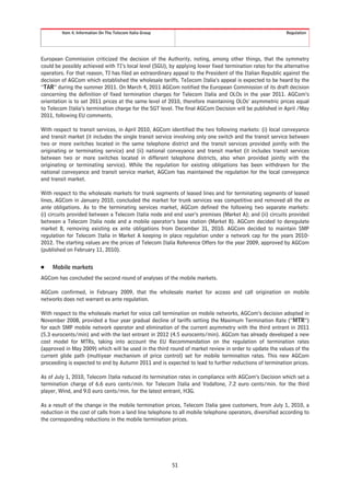 Item 4. Information On The Telecom Italia Group                                                   Regulation




European Commission criticized the decision of the Authority, noting, among other things, that the symmetry
could be possibly achieved with TI’s local level (SGU), by applying lower fixed termination rates for the alternative
operators. For that reason, TI has filed an extraordinary appeal to the President of the Italian Republic against the
decision of AGCom which established the wholesale tariffs. TeIecom Italia’s appeal is expected to be heard by the
“TAR” during the summer 2011. On March 4, 2011 AGCom notified the European Commission of its draft decision
concerning the definition of fixed termination charges for Telecom Italia and OLOs in the year 2011. AGCom’s
orientation is to set 2011 prices at the same level of 2010, therefore maintaining OLOs’ asymmetric prices equal
to Telecom Italia’s termination charge for the SGT level. The final AGCom Decision will be published in April /May
2011, following EU comments.

With respect to transit services, in April 2010, AGCom identified the two following markets: (i) local conveyance
and transit market (it includes the single transit service involving only one switch and the transit service between
two or more switches located in the same telephone district and the transit services provided jointly with the
originating or terminating service) and (ii) national conveyance and transit market (it includes transit services
between two or more switches located in different telephone districts, also when provided jointly with the
originating or terminating service). While the regulation for existing obligations has been withdrawn for the
national conveyance and transit service market, AGCom has maintained the regulation for the local conveyance
and transit market.

With respect to the wholesale markets for trunk segments of leased lines and for terminating segments of leased
lines, AGCom in January 2010, concluded the market for trunk services was competitive and removed all the ex
ante obligations. As to the terminating services market, AGCom defined the following two separate markets:
(i) circuits provided between a Telecom Italia node and end user’s premises (Market A); and (ii) circuits provided
between a Telecom Italia node and a mobile operator’s base station (Market B). AGCom decided to deregulate
market B, removing existing ex ante obligations from December 31, 2010. AGCom decided to maintain SMP
regulation for Telecom Italia in Market A keeping in place regulation under a network cap for the years 2010-
2012. The starting values are the prices of Telecom Italia Reference Offers for the year 2009, approved by AGCom
(published on February 11, 2010).


Š    Mobile markets
AGCom has concluded the second round of analyses of the mobile markets.

AGCom confirmed, in February 2009, that the wholesale market for access and call origination on mobile
networks does not warrant ex ante regulation.

With respect to the wholesale market for voice call termination on mobile networks, AGCom’s decision adopted in
November 2008, provided a four year gradual decline of tariffs setting the Maximum Termination Rate (“MTR”)
for each SMP mobile network operator and elimination of the current asymmetry with the third entrant in 2011
(5.3 eurocents/min) and with the last entrant in 2012 (4.5 eurocents/min). AGCom has already developed a new
cost model for MTRs, taking into account the EU Recommendation on the regulation of termination rates
(approved in May 2009) which will be used in the third round of market review in order to update the values of the
current glide path (multiyear mechanism of price control) set for mobile termination rates. This new AGCom
proceeding is expected to end by Autumn 2011 and is expected to lead to further reductions of termination prices.

As of July 1, 2010, Telecom Italia reduced its termination rates in compliance with AGCom’s Decision which set a
termination charge of 6.6 euro cents/min. for Telecom Italia and Vodafone, 7.2 euro cents/min. for the third
player, Wind, and 9.0 euro cents/min. for the latest entrant, H3G.

As a result of the change in the mobile termination prices, Telecom Italia gave customers, from July 1, 2010, a
reduction in the cost of calls from a land line telephone to all mobile telephone operators, diversified according to
the corresponding reductions in the mobile termination prices.




                                                           51
 