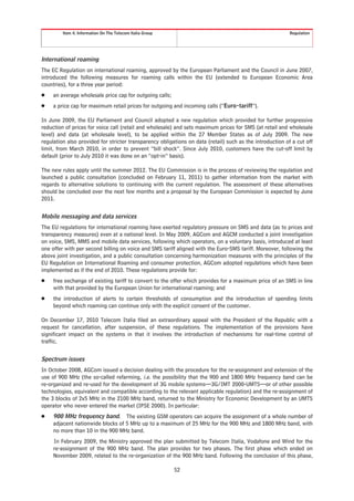 Item 4. Information On The Telecom Italia Group                                                   Regulation




International roaming
The EC Regulation on international roaming, approved by the European Parliament and the Council in June 2007,
introduced the following measures for roaming calls within the EU (extended to European Economic Area
countries), for a three year period:
Š    an average wholesale price cap for outgoing calls;
Š    a price cap for maximum retail prices for outgoing and incoming calls (“Euro-tariff”).

In June 2009, the EU Parliament and Council adopted a new regulation which provided for further progressive
reduction of prices for voice call (retail and wholesale) and sets maximum prices for SMS (at retail and wholesale
level) and data (at wholesale level), to be applied within the 27 Member States as of July 2009. The new
regulation also provided for stricter transparency obligations on data (retail) such as the introduction of a cut off
limit, from March 2010, in order to prevent “bill shock”. Since July 2010, customers have the cut-off limit by
default (prior to July 2010 it was done on an “opt-in” basis).

The new rules apply until the summer 2012. The EU Commission is in the process of reviewing the regulation and
launched a public consultation (concluded on February 11, 2011) to gather information from the market with
regards to alternative solutions to continuing with the current regulation. The assessment of these alternatives
should be concluded over the next few months and a proposal by the European Commission is expected by June
2011.


Mobile messaging and data services
The EU regulations for international roaming have exerted regulatory pressure on SMS and data (as to prices and
transparency measures) even at a national level. In May 2009, AGCom and AGCM conducted a joint investigation
on voice, SMS, MMS and mobile data services, following which operators, on a voluntary basis, introduced at least
one offer with per second billing on voice and SMS tariff aligned with the Euro-SMS tariff. Moreover, following the
above joint investigation, and a public consultation concerning harmonization measures with the principles of the
EU Regulation on International Roaming and consumer protection, AGCom adopted regulations which have been
implemented as if the end of 2010. These regulations provide for:
Š    free exchange of existing tariff to convert to the offer which provides for a maximum price of an SMS in line
     with that provided by the European Union for international roaming; and
Š    the introduction of alerts to certain thresholds of consumption and the introduction of spending limits
     beyond which roaming can continue only with the explicit consent of the customer.

On December 17, 2010 Telecom Italia filed an extraordinary appeal with the President of the Republic with a
request for cancellation, after suspension, of these regulations. The implementation of the provisions have
significant impact on the systems in that it involves the introduction of mechanisms for real-time control of
traffic.


Spectrum issues
In October 2008, AGCom issued a decision dealing with the procedure for the re-assignment and extension of the
use of 900 MHz (the so-called refarming, i.e. the possibility that the 900 and 1800 MHz frequency band can be
re-organized and re-used for the development of 3G mobile systems—3G/IMT 2000-UMTS—or of other possible
technologies, equivalent and compatible according to the relevant applicable regulation) and the re-assignment of
the 3 blocks of 2x5 MHz in the 2100 MHz band, returned to the Ministry for Economic Development by an UMTS
operator who never entered the market (IPSE 2000). In particular:
Š    900 MHz frequency band. The existing GSM operators can acquire the assignment of a whole number of
     adjacent nationwide blocks of 5 MHz up to a maximum of 25 MHz for the 900 MHz and 1800 MHz band, with
     no more than 10 in the 900 MHz band.
     In February 2009, the Ministry approved the plan submitted by Telecom Italia, Vodafone and Wind for the
     re-assignment of the 900 MHz band. The plan provides for two phases. The first phase which ended on
     November 2009, related to the re-organization of the 900 MHz band. Following the conclusion of this phase,

                                                           52
 
