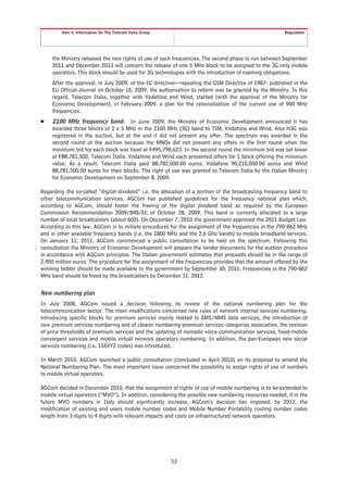 Item 4. Information On The Telecom Italia Group                                                Regulation




    the Ministry released the new rights of use of such frequencies. The second phase to run between September
    2011 and December 2013 will concern the release of one 5 MHz block to be assigned to the 3G only mobile
    operators. This block should be used for 3G technologies with the introduction of roaming obligations.
    After the approval, in July 2009, of the EC directive—repealing the GSM Directive of 1987- published in the
    EU Official Journal on October 16, 2009, the authorization to refarm was be granted by the Ministry. In this
    regard, Telecom Italia, together with Vodafone and Wind, started (with the approval of the Ministry for
    Economic Development), in February 2009, a plan for the rationalization of the current use of 900 MHz
    frequencies.
Š   2100 MHz frequency band. In June 2009, the Ministry of Economic Development announced it has
    awarded three blocks of 2 x 5 MHz in the 2100 MHz (3G) band to TIM, Vodafone and Wind. Also H3G was
    registered in the auction, but at the end it did not present any offer. The spectrum was awarded in the
    second round of the auction because the MNOs did not present any offers in the first round when the
    minimum bid for each block was fixed at €495,798,623. In the second round the minimum bid was set lower
    at €88,781,500. Telecom Italia, Vodafone and Wind each presented offers for 1 block offering the minimum
    value. As a result, Telecom Italia paid 88,782,000.00 euros, Vodafone 90,210,000.00 euros and Wind
    88,781,500.00 euros for their blocks. The right of use was granted to Telecom Italia by the Italian Ministry
    for Economic Development on September 8, 2009.

Regarding the so-called “digital dividend” i.e. the allocation of a portion of the broadcasting frequency band to
other telecommunication services, AGCom has published guidelines for the frequency national plan which,
according to AGCom, should foster the freeing of the digital dividend band as required by the European
Commission Recommendation 2009/848/EC of October 28, 2009. This band is currently allocated to a large
number of local broadcasters (about 600). On December 7, 2010 the government approved the 2011 Budget Law.
According to this law, AGCom is to initiate procedures for the assignment of the frequencies in the 790-862 MHz
and in other available frequency bands (i.e. the 1800 MHz and the 2,6 GHz bands) to mobile broadband services.
On January 11, 2011, AGCom commenced a public consultation to be held on the spectrum. Following this
consultation the Ministry of Economic Development will prepare the tender documents for the auction procedure
in accordance with AGCom principles. The Italian government estimates that proceeds should be in the range of
2,400 million euros. The procedure for the assignment of the frequencies provides that the amount offered by the
winning bidder should be made available to the government by September 30, 2011. Frequencies in the 790-862
MHz band should be freed by the broadcasters by December 31, 2012.


New numbering plan
In July 2008, AGCom issued a decision following its review of the national numbering plan for the
telecommunication sector. The main modifications concerned new rules of network internal services numbering,
introducing specific blocks for premium services mainly related to SMS/MMS data services, the introduction of
new premium services numbering and of clearer numbering-premium services categories association, the revision
of price thresholds of premium services and the updating of nomadic voice communication services, fixed-mobile
convergent services and mobile virtual network operators numbering. In addition, the pan-European new social
services numbering (i.e. 116XYZ codes) was introduced.

In March 2010, AGCom launched a public consultation (concluded in April 2010) on its proposal to amend the
National Numbering Plan. The most important issue concerned the possibility to assign rights of use of numbers
to mobile virtual operators.

AGCom decided in December 2010, that the assignment of rights of use of mobile numbering is to be extended to
mobile virtual operators (“MVO”). In addition, considering the possible new numbering resources needed, if in the
future MVO numbers in Italy should significantly increase, AGCom’s decision has imposed, by 2012, the
modification of existing end users mobile number codes and Mobile Number Portability routing number codes
length from 3 digits to 4 digits with relevant impacts and costs on infrastructured network operators.




                                                          53
 
