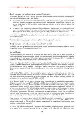 Item 4. Information On The Telecom Italia Group                                                  Regulation




Quality of services of broadband Internet access at fixed location
In November 2008, AGCom issued a decision stating that operators have to provide information about the service
level of Internet access services at a fixed location:
Š    the operators must declare certain minimum standards of quality of service (including the minimum speed of
     connection) and other information about the characteristics of such access. The subscribers can rescind their
     contract if the quality of their connection is worse than the minimum standards which the operator has
     undertaken; and
Š    the operators must make statistical measures at regional level (for example speed data transmission; rate of
     failure in data transmission; rate of packet loss). Presently measurements have been taken in five regions
     (Tuscany, Veneto, Puglia, Sicily and Marche) and gradually will be extended to all 20 Italian regions.

In the autumn of 2010 the Company launched a tool with which customers can measure the quality of their
broadband connections.

The decision also introduces a super-parties agency that verifies the operator’s measures.

Quality of services of broadband Internet access at mobile location
In February 2011, AGCom launched a working group that will give AGCom helpful suggestions on how to regulate
the quality of services of mobile broadband access lines.

Universal Service
The Universal Service is a minimum set of services of a certain quality, which must be made available to all
customers, regardless of their geographical location and, taking account of specific national conditions, offered at
a reasonable price. To date Telecom Italia is the only operator charged with the obligation (the “Universal Service
Obligation” or “USO”) of providing the Universal Service throughout Italy.

The net cost of providing the Universal Service is calculated as the difference between the company’s net cost
when it is subject to the obligations of providing the Universal Service and the net cost of the same operation if
the obligation did not exist. It is AGCom’s responsibility to verify the net cost. A fund set up by the Ministry of
Communications is used to finance the net cost. Companies in the sector contribute to it, including Telecom
Italia.

In March 2008, AGCom published a Decision introducing a new method of calculating the net cost. Retroactive
since 2004, it affects credits related to the Universal Service net cost for the years 2004, 2005 and 2006 which
have been re-calculated and submitted to AGCom under the new terms. Telecom Italia has communicated
universal service net cost for the years 2007, 2008 and 2009.

At the beginning of 2010 the TAR rejected an appeal of one mobile operator, on financing the Universal Service
Obligation net cost for the years 1999, 2000, 2002 and 2003. More specifically, this operator took the position
that the mechanism for sharing the cost should not be applied to mobile network operators, as the degree of
substitutability between telephony services offered on fixed and mobile network was not sufficient to include such
services in the same market. The TAR decided that the above resolutions did not sufficiently state the reasons
why mobile operators were required to contribute to the net cost. Further, the TAR found the analysis of
substitutability between fixed and mobile telephony services lacking because it focused only on potentially
profitable areas, deciding on the contrary that the analysis should be national. Accordingly, the AGCom has
reopened proceedings to renew the orders taking into account the factors criticized by the Court.

The proceedings were reopened by the AGCom in May 2010. Telecom Italia participated in the proceedings and
presented a paper supporting the analyses with data demonstrating that in the years 1999 – 2003 there was
market competitiveness for fixed and mobile telephony and a presence of “some degree of substitutability Fixed-
Mobile for the period under observation”.

On January 2011 AGCom published public consultations about renewal of proceedings relating to the applicability
of the sharing of the net cost of Universal Service for the years 1999, 2000, 2002 and 2003. In the public

                                                           54
 