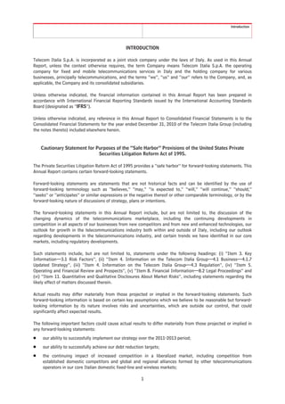 Introduction




                                                 INTRODUCTION

Telecom Italia S.p.A. is incorporated as a joint stock company under the laws of Italy. As used in this Annual
Report, unless the context otherwise requires, the term Company means Telecom Italia S.p.A. the operating
company for fixed and mobile telecommunications services in Italy and the holding company for various
businesses, principally telecommunications, and the terms “we”, “us” and “our” refers to the Company, and, as
applicable, the Company and its consolidated subsidiaries.

Unless otherwise indicated, the financial information contained in this Annual Report has been prepared in
accordance with International Financial Reporting Standards issued by the International Accounting Standards
Board (designated as “IFRS”).

Unless otherwise indicated, any reference in this Annual Report to Consolidated Financial Statements is to the
Consolidated Financial Statements for the year ended December 31, 2010 of the Telecom Italia Group (including
the notes thereto) included elsewhere herein.


    Cautionary Statement for Purposes of the “Safe Harbor” Provisions of the United States Private
                              Securities Litigation Reform Act of 1995.

The Private Securities Litigation Reform Act of 1995 provides a “safe harbor” for forward-looking statements. This
Annual Report contains certain forward-looking statements.

Forward-looking statements are statements that are not historical facts and can be identified by the use of
forward-looking terminology such as “believes,” “may,” “is expected to,” “will,” “will continue,” “should,”
“seeks” or “anticipates” or similar expressions or the negative thereof or other comparable terminology, or by the
forward-looking nature of discussions of strategy, plans or intentions.

The forward-looking statements in this Annual Report include, but are not limited to, the discussion of the
changing dynamics of the telecommunications marketplace, including the continuing developments in
competition in all aspects of our businesses from new competitors and from new and enhanced technologies, our
outlook for growth in the telecommunications industry both within and outside of Italy, including our outlook
regarding developments in the telecommunications industry, and certain trends we have identified in our core
markets, including regulatory developments.

Such statements include, but are not limited to, statements under the following headings: (i) “Item 3. Key
Information—3.1 Risk Factors”, (ii) “Item 4. Information on the Telecom Italia Group—4.1 Business—4.1.7
Updated Strategy”, (iii) “Item 4. Information on the Telecom Italia Group—4.3 Regulation”, (iv) “Item 5.
Operating and Financial Review and Prospects”, (v) “Item 8. Financial Information—8.2 Legal Proceedings” and
(vi) “Item 11. Quantitative and Qualitative Disclosures About Market Risks”, including statements regarding the
likely effect of matters discussed therein.

Actual results may differ materially from those projected or implied in the forward-looking statements. Such
forward-looking information is based on certain key assumptions which we believe to be reasonable but forward-
looking information by its nature involves risks and uncertainties, which are outside our control, that could
significantly affect expected results.

The following important factors could cause actual results to differ materially from those projected or implied in
any forward-looking statements:
Š    our ability to successfully implement our strategy over the 2011-2013 period;
Š    our ability to successfully achieve our debt reduction targets;
Š    the continuing impact of increased competition in a liberalized market, including competition from
     established domestic competitors and global and regional alliances formed by other telecommunications
     operators in our core Italian domestic fixed-line and wireless markets;

                                                          1
 