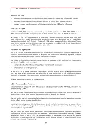 Item 4. Information On The Telecom Italia Group                                                  Regulation




During the year 2011:
Š    auditing activities regarding accounts at historical and current costs for the year 2008 ended in January;
Š    auditing activities regarding accounts at historical costs for the year 2009 started in February;
Š    regulatory process regarding accounts at historical costs for the year 2010 started in February.


AGCom fee for 2010
In December 2009, AGCom issued a decision on the payment of its fee for the year 2010, (1.5% of 2008 revenues
of the communications sector, to be paid by April 30, 2010). Telecom Italia paid a 20,362,264.08 euros fee.

On January 19, 2011, AGCom commenced an audit of the Company’s compliance with the years 2006, 2007,
2008, 2009 and 2010. The AGCom audit on the annual contribution to the Authority is part of a general audit
covering all companies in the TLC industry. On March 1, 2011, AGCom released its findings claiming that Telecom
Italia did not properly fulfill its obligation to pay the contribution in the 2006-2010 period. Telecom Italia is
considering whether to appeal the AGCom decision to the TAR .


Broadband and digital divide
Law 69 of June 18, 2009 introduced economic and legal measures to promote the expansion of broadband. In
particular, this legislation provides a series of exceptions and corrections to the existing legislation to remove
some legal obstacles and operationally facilitate the building of networks.

The process of simplification to promote the development of broadband in Italy continued with the approval of
Law 73/10 in May 2010 which introduced:
Š    a simplified method for installing some particular mobile network devices; and
Š    simplified rules for building a network.

In July 2010 a set of general rules called “Segnalazione Certificata di Inizio Attività” (“SCIA”) was introduced,
which will allow activity immediately. The application of these general rules to the installation of network
equipment for BroadBand could further reduce administrative constraints required for setting up networks.

SCIA has been utilized for setting up mobile networks.


4.3.2   PRIVACY AND DATA PROTECTION
Telecom Italia must comply with Italy’s data protection code (Legislative Decree No. 196/2003), which came into
force on January 1, 2004.

The code is divided into three parts: 1) general data protection principles; 2) additional measures that apply to
organizations in certain areas, including telecommunications; 3) sanctions and remedies.

The code applies to all processing within Italy and also affects organizations not based in Italy that use equipment
located in Italy, such as computer-based systems.

According to the code, personal data shall be processed lawfully and fairly, kept accurate and up to date and must
not be excessive or kept for longer than necessary. Therefore, information systems shall be configured by
minimizing the use of personal data.

The data subject (any natural or legal person that is the subject of the personal data) shall receive a preliminary
information on data processing purposes and modalities. Consent of the data subject is necessary to process
personal data, except for specific cases (i.e. obligations imposed by law or by a contract with the data subject).
Furthermore, the data subject has the right to access his/her personal data and to obtain information on the
purposes and methods of the processing.

                                                           56
 