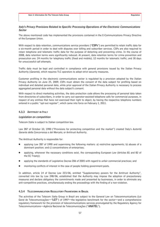 Item 4. Information On The Telecom Italia Group                                                  Regulation




Italy’s Privacy Provisions Related to Specific Processing Operations of the Electronic Communications
Sector
The above mentioned code has implemented the provisions contained in the E-Communications Privacy Directive
of the European Union.

With respect to data retention, communications service providers (“CSPs”) are permitted to retain traffic data for
a six-month period in order to deal with disputes over billing and subscriber services. CSPs are also required to
retain telephone and telematic traffic data for the purpose of detecting and preventing crime. In the course of
2008, data retention terms were significantly reduced. At present, data retention terms for crime prevention and
prosecution are: 24 months for telephony traffic (fixed and mobile); 12 months for telematic traffic; and 30 days
for unsuccessful call attempts.

Traffic data must be kept and controlled in compliance with general provisions issued by the Italian Privacy
Authority (Garante), which requires TLC operators to adopt strict security measures.

Customer profiling in the electronic communications sector is regulated by a provision adopted by the Italian
Privacy Authority on June 25, 2009. CSPs must obtain the consent of the data subject for profiling based on
individual and detailed personal data, while prior approval of the Italian Privacy Authority is necessary to process
aggregated personal data without the data subject’s consent.
With respect to direct marketing activities, the data protection code allows the processing of personal data taken
from directories of subscribers, in order to carry out operator-assisted telephone calls for commercial purposes, in
respect of any entities that have not exercised their right to object, by having the respective telephone numbers
entered in a public “opt-out register”, which came into force on February 1, 2011.


4.3.3   ANTITRUST IN ITALY
Legislation on competition
Telecom Italia is subject to Italian competition law.

Law 287 of October 10, 1990 (“Provisions for protecting competition and the market”) created Italy’s Autorità
Garante della Concorrenza e del Mercato, or Antitrust Authority.

The Antitrust Authority is responsible for:
Š    applying Law 287 of 1990 and supervising the following matters: a) restrictive agreements; b) abuses of a
     dominant position; and c) concentrations of enterprises;
Š    applying, whenever the necessary conditions exist, the corresponding European Law (Articles 81 and 82 of
     the EC Treaty);
Š    applying the standards of Legislative Decree 206 of 2005 with regard to unfair commercial practices; and
Š    monitoring conflicts of interest in the case of people holding government posts.

In addition, article 14 of Decree Law 223/06, entitled “Supplementary powers for the Antitrust Authority”,
converted into law by Law 248/06, established that the Authority may impose the adoption of precautionary
measures and declare obligatory the commitments made and presented by businesses, in order to eliminate any
anti-competitive practices, simultaneously ending the proceedings with the finding of a non-violation.


4.3.4   TELECOMMUNICATION REGULATORY FRAMEWORK IN BRAZIL
The activities of the Telecom Italia Group in Brazil are subject to the General Law on Telecommunications (Lei
Geral de Telecomunicações—“LGT”) of 1997—the legislative benchmark for the sector—and a comprehensive
regulatory framework for the provision of telecommunications services promulgated by the Regulatory Agency for
Telecommunications—Agência Nacional de Telecomunicações (“ANATEL”).

                                                           57
 