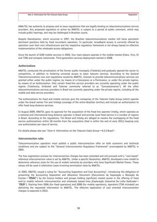 Item 4. Information On The Telecom Italia Group                                                  Regulation




ANALTEL has authority to propose and to issue regulations that are legally binding on telecommunications service
providers. Any proposed regulation or action by ANATEL is subject to a period of public comment, which may
include public hearings, and may be challenged in Brazilian courts.

Despite liberalization, which occurred in 1997, the Brazilian telecommunications market still faces persistent
dominant positions held by fixed incumbent operators. In particular, broadband access is currently offered by
operators over their own infrastructure and the respective regulatory framework is not always based on effective
implementation of the wholesale access obligations.

Since the launch of GSM mobile services in 2002, four main players operate in the mobile market (Claro, Vivo, Oi
and TIM) and compete nationwide. Third generation services deployment started in 2008.


Authorizations
ANATEL conducted the privatization of the former public monopoly (Telebrás) and gradually opened the sector to
competition, in addition to fostering universal access to basic telecom services. According to the General
Telecommunications Law and regulations issued by ANATEL, licenses to provide telecommunications services are
granted either under the public regime, by means of a Concession or a Permission, or under the private regime,
by means of an Authorization. Only certain fixed-line service providers are currently operating under the public
regime (Telefonica, Embratel and Telemar commonly referred to as “Concessionaires”). All the other
telecommunications services providers in Brazil are currently operating under the private regime, including all the
mobile and data service providers.

The authorizations for fixed and mobile services give the companies of the Telecom Italia Group (which operate
under the brand names Tim and Intelig) coverage of the entire Brazilian territory and include an authorization to
offer fixed long-distance services.

In August 2009, ANATEL gave its approval for the acquisition of the fixed line operator Intelig, which operates as
a national and international long distance operator in Brazil and provide local fixed service in a number of regions
in Brazil. According to the regulations, Tim Brasil and Intelig are obliged to resolve the overlapping of the fixed
service authorizations within 18 months from the acquisition (that is within the end of June 2011) keeping only
one authorization per class of service.

For details please also see “Item 4. Information on the Telecom Italia Group—4.2.2 Brazil”.


Interconnection rules
Telecommunication operators must publish a public interconnection offer on both economic and technical
conditions and are subject to the “General Interconnection Regulatory Framework” promulgated by ANATEL in
2005.

The free negotiation process for interconnection charges has been extended and will proceed until a “cost based”
reference interconnection value is set by ANATEL. Under a specific Resolution, ANATEL developed a new model to
determine reference costs for the use of mobile networks by providers who have Significant Market Power. These
values will be used in arbitration cases involving termination rates by ANATEL.

In 2005, ANATEL issued a ruling for “Accounting Separation and Cost Accounting”, introducing the obligation of
presenting the Accounting Separation and Allocation Document (Documento de Separação e Alocação de
Contas—“DSAC”) by the licence holders and groups holding significant market power in the offering of fixed
and/or mobile network interconnection and wholesale leased lines (Exploração Industrial De Linha Dedicada—
“EILD”). Starting from 2006 (for fixed operators) and 2008 (for mobile operators), operators (TIM included) are
delivering the requested information to ANATEL. The effective application of cost oriented interconnection
charges is expected in 2012.




                                                           58
 