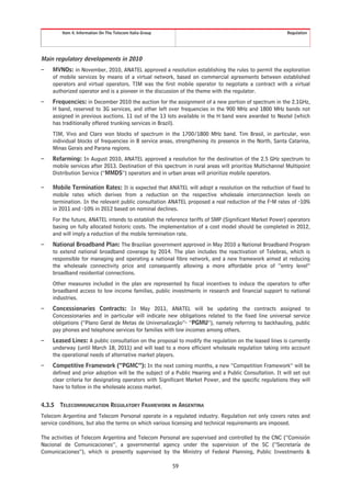 Item 4. Information On The Telecom Italia Group                                                  Regulation




Main regulatory developments in 2010
–   MVNOs: in November, 2010, ANATEL approved a resolution establishing the rules to permit the exploration
    of mobile services by means of a virtual network, based on commercial agreements between established
    operators and virtual operators. TIM was the first mobile operator to negotiate a contract with a virtual
    authorized operator and is a pioneer in the discussion of the theme with the regulator.
–   Frequencies: in December 2010 the auction for the assignment of a new portion of spectrum in the 2.1GHz,
    H band, reserved to 3G services, and other left over frequencies in the 900 MHz and 1800 MHz bands not
    assigned in previous auctions. 11 out of the 13 lots available in the H band were awarded to Nextel (which
    has traditionally offered trunking services in Brazil).
    TIM, Vivo and Claro won blocks of spectrum in the 1700/1800 MHz band. Tim Brasil, in particular, won
    individual blocks of frequencies in 8 service areas, strengthening its presence in the North, Santa Catarina,
    Minas Gerais and Parana regions.
–   Refarming: In August 2010, ANATEL approved a resolution for the destination of the 2.5 GHz spectrum to
    mobile services after 2013. Destination of this spectrum in rural areas will prioritize Multichannel Multipoint
    Distribution Service (“MMDS”) operators and in urban areas will prioritize mobile operators.

–   Mobile Termination Rates: It is expected that ANATEL will adopt a resolution on the reduction of fixed to
    mobile rates which derives from a reduction on the respective wholesale interconnection levels on
    termination. In the relevant public consultation ANATEL proposed a real reduction of the F-M rates of -10%
    in 2011 and -10% in 2012 based on nominal declines.
    For the future, ANATEL intends to establish the reference tariffs of SMP (Significant Market Power) operators
    basing on fully allocated historic costs. The implementation of a cost model should be completed in 2012,
    and will imply a reduction of the mobile termination rate.
–   National Broadband Plan: The Brazilian government approved in May 2010 a National Broadband Program
    to extend national broadband coverage by 2014. The plan includes the reactivation of Telebras, which is
    responsible for managing and operating a national fibre network, and a new framework aimed at reducing
    the wholesale connectivity price and consequently allowing a more affordable price of “entry level”
    broadband residential connections.
    Other measures included in the plan are represented by fiscal incentives to induce the operators to offer
    broadband access to low income families, public investments in research and financial support to national
    industries.
–   Concessionaries Contracts: In May 2011, ANATEL will be updating the contracts assigned to
    Concessionaries and in particular will indicate new obligations related to the fixed line universal service
    obligations (“Plano Geral de Metas de Universalização”- “PGMU”), namely referring to backhauling, public
    pay phones and telephone services for families with low incomes among others.
–   Leased Lines: A public consultation on the proposal to modify the regulation on the leased lines is currently
    underway (until March 18, 2011) and will lead to a more efficient wholesale regulation taking into account
    the operational needs of alternative market players.
–   Competitive Framework (“PGMC”): In the next coming months, a new “Competition Framework” will be
    defined and prior adoption will be the subject of a Public Hearing and a Public Consultation. It will set out
    clear criteria for designating operators with Significant Market Power, and the specific regulations they will
    have to follow in the wholesale access market.


4.3.5   TELECOMMUNICATION REGULATORY FRAMEWORK IN ARGENTINA
Telecom Argentina and Telecom Personal operate in a regulated industry. Regulation not only covers rates and
service conditions, but also the terms on which various licensing and technical requirements are imposed.

The activities of Telecom Argentina and Telecom Personal are supervised and controlled by the CNC (“Comisión
Nacional de Comunicaciones”, a governmental agency under the supervision of the SC (“Secretaría de
Comunicaciones”), which is presently supervised by the Ministry of Federal Planning, Public Investments &

                                                          59
 