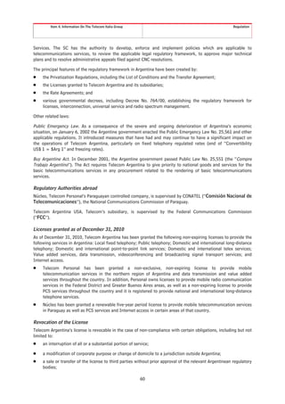 Item 4. Information On The Telecom Italia Group                                                   Regulation




Services. The SC has the authority to develop, enforce and implement policies which are applicable to
telecommunications services, to review the applicable legal regulatory framework, to approve major technical
plans and to resolve administrative appeals filed against CNC resolutions.

The principal features of the regulatory framework in Argentina have been created by:
Š    the Privatization Regulations, including the List of Conditions and the Transfer Agreement;
Š    the Licenses granted to Telecom Argentina and its subsidiaries;
Š    the Rate Agreements; and
Š    various governmental decrees, including Decree No. 764/00, establishing the regulatory framework for
     licenses, interconnection, universal service and radio spectrum management.

Other related laws:

Public Emergency Law. As a consequence of the severe and ongoing deterioration of Argentina’s economic
situation, on January 6, 2002 the Argentine government enacted the Public Emergency Law No. 25,561 and other
applicable regulations. It introduced measures that have had and may continue to have a significant impact on
the operations of Telecom Argentina, particularly on fixed telephony regulated rates (end of “Convertibility
US$ 1 = $Arg 1” and freezing rates).

Buy Argentine Act. In December 2001, the Argentine government passed Public Law No. 25,551 (the “Compre
Trabajo Argentino”). The Act requires Telecom Argentina to give priority to national goods and services for the
basic telecommunications services in any procurement related to the rendering of basic telecommunications
services.

Regulatory Authorities abroad
Núcleo, Telecom Personal’s Paraguayan controlled company, is supervised by CONATEL (“Comisión Nacional de
Telecomunicaciones”), the National Communications Commission of Paraguay.

Telecom Argentina USA, Telecom’s subsidiary, is supervised by the Federal Communications Commission
(“FCC”).

Licenses granted as of December 31, 2010
As of December 31, 2010, Telecom Argentina has been granted the following non-expiring licenses to provide the
following services in Argentina: Local fixed telephony; Public telephony; Domestic and international long-distance
telephony; Domestic and international point-to-point link services; Domestic and international telex services;
Value added services, data transmission, videoconferencing and broadcasting signal transport services; and
Internet access.
Š    Telecom Personal has been granted a non-exclusive, non-expiring license to provide mobile
     telecommunication services in the northern region of Argentina and data transmission and value added
     services throughout the country. In addition, Personal owns licenses to provide mobile radio communication
     services in the Federal District and Greater Buenos Aires areas, as well as a non-expiring license to provide
     PCS services throughout the country and it is registered to provide national and international long-distance
     telephone services.
Š    Núcleo has been granted a renewable five-year period license to provide mobile telecommunication services
     in Paraguay as well as PCS services and Internet access in certain areas of that country.

Revocation of the License
Telecom Argentina’s license is revocable in the case of non-compliance with certain obligations, including but not
limited to:
Š    an interruption of all or a substantial portion of service;

Š    a modification of corporate purpose or change of domicile to a jurisdiction outside Argentina;
Š    a sale or transfer of the license to third parties without prior approval of the relevant Argentinean regulatory
     bodies;

                                                           60
 