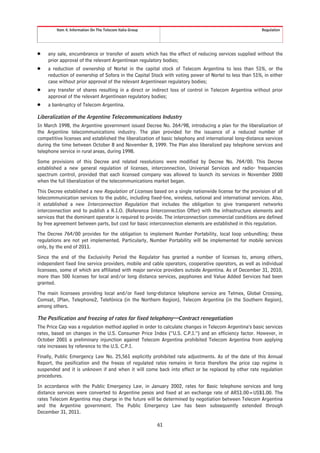 Item 4. Information On The Telecom Italia Group                                                  Regulation




Š    any sale, encumbrance or transfer of assets which has the effect of reducing services supplied without the
     prior approval of the relevant Argentinean regulatory bodies;
Š    a reduction of ownership of Nortel in the capital stock of Telecom Argentina to less than 51%, or the
     reduction of ownership of Sofora in the Capital Stock with voting power of Nortel to less than 51%, in either
     case without prior approval of the relevant Argentinean regulatory bodies;
Š    any transfer of shares resulting in a direct or indirect loss of control in Telecom Argentina without prior
     approval of the relevant Argentinean regulatory bodies;
Š    a bankruptcy of Telecom Argentina.

Liberalization of the Argentine Telecommunications Industry
In March 1998, the Argentine government issued Decree No. 264/98, introducing a plan for the liberalization of
the Argentine telecommunications industry. The plan provided for the issuance of a reduced number of
competitive licenses and established the liberalization of basic telephony and international long-distance services
during the time between October 8 and November 8, 1999. The Plan also liberalized pay telephone services and
telephone service in rural areas, during 1998.
Some provisions of this Decree and related resolutions were modified by Decree No. 764/00. This Decree
established a new general regulation of licenses, interconnection, Universal Services and radio- frequencies
spectrum control, provided that each licensed company was allowed to launch its services in November 2000
when the full liberalization of the telecommunications market began.
This Decree established a new Regulation of Licenses based on a single nationwide license for the provision of all
telecommunication services to the public, including fixed-line, wireless, national and international services. Also,
it established a new Interconnection Regulation that includes the obligation to give transparent networks
interconnection and to publish a R.I.O. (Reference Interconnection Offer) with the infrastructure elements and
services that the dominant operator is required to provide. The interconnection commercial conditions are defined
by free agreement between parts, but cost for basic interconnection elements are established in this regulation.
The Decree 764/00 provides for the obligation to implement Number Portability, local loop unbundling; these
regulations are not yet implemented. Particularly, Number Portability will be implemented for mobile services
only, by the end of 2011.
Since the end of the Exclusivity Period the Regulator has granted a number of licenses to, among others,
independent fixed line service providers, mobile and cable operators, cooperative operators, as well as individual
licensees, some of which are affiliated with major service providers outside Argentina. As of December 31, 2010,
more than 500 licenses for local and/or long distance services, payphones and Value Added Services had been
granted.
The main licensees providing local and/or fixed long-distance telephone service are Telmex, Global Crossing,
Comsat, IPlan, Telephone2, Telefónica (in the Northern Region), Telecom Argentina (in the Southern Region),
among others.

The Pesification and freezing of rates for fixed telephony—Contract renegotiation
The Price Cap was a regulation method applied in order to calculate changes in Telecom Argentina’s basic services
rates, based on changes in the U.S. Consumer Price Index (“U.S. C.P.I.”) and an efficiency factor. However, in
October 2001 a preliminary injunction against Telecom Argentina prohibited Telecom Argentina from applying
rate increases by reference to the U.S. C.P.I.
Finally, Public Emergency Law No. 25,561 explicitly prohibited rate adjustments. As of the date of this Annual
Report, the pesification and the freeze of regulated rates remains in force therefore the price cap regime is
suspended and it is unknown if and when it will come back into effect or be replaced by other rate regulation
procedures.
In accordance with the Public Emergency Law, in January 2002, rates for Basic telephone services and long
distance services were converted to Argentine pesos and fixed at an exchange rate of ARS1.00=US$1.00. The
rates Telecom Argentina may charge in the future will be determined by negotiation between Telecom Argentina
and the Argentine government. The Public Emergency Law has been subsequently extended through
December 31, 2011.

                                                           61
 