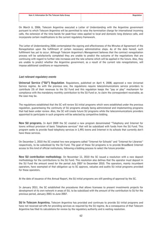 Item 4. Information On The Telecom Italia Group                                                   Regulation




On March 6, 2006, Telecom Argentina executed a Letter of Understanding with the Argentine government
pursuant to which Telecom Argentina will be permitted to raise the termination charge for international incoming
calls, the extension of the time bands for peak-hour rates applied to local and domestic long distance calls, and
incorporate certain modifications to the current regulatory framework.


The Letter of Understanding 2006 contemplated the signing and effectiveness of the Minutes of Agreement of the
Renegotiation upon the fulfillment of certain necessary administrative steps. As of the date hereof, such
fulfillment has yet to occur. Although Telecom Argentina’s Management believes that the contract renegotiation
process will be satisfactorily completed they are unable to predict the outcome of the negotiations that are
continuing with regard to further rate increases and the rate scheme which will be applied in the future. Also, they
are unable to predict whether the Argentine government, as a result of the current rate renegotiations, will
impose additional conditions or requirements.



Last relevant regulatory events

Universal Service (“SU”) Regulation. Regulations, published on April 4, 2008, approved a new Universal
Service regime. As with the previous one, the regulations require telecommunications service providers to
contribute 1% of their revenues to the SU Fund and this regulation keeps the “pay or play” mechanism for
compliance with the mandatory monthly contribution to the SU Fund or, to claim the correspondent receivable, as
the case may be.


The regulations established that the SC will review SU initial programs which were established under the previous
regulation, guaranteeing the continuity of SU programs already being administered and implementing programs
that had been under review. Also, the SC will create future SU programs while the telecommunications providers
appointed to participate in such programs will be selected by competitive bidding.


New SU programs. In April 2009 the SC created a new program denominated “Telephony and Internet for
towns without provision of basic Telephone services” that will be subsidized with funds from the SU Fund. This
program seeks to provide fixed telephony services in 1,491 towns and Internet in its schools that currently don’t
have these services.


On December 1, 2010 the SC created two new programs called “Internet for Schools” and “Internet for Libraries”
respectively, to be subsidized by the SU Fund. The goal of these SU programs is to provide BroadBand Internet
access to this kind of official institutions, following a bidding process to select the future provider.


New SU contribution methodology. On November 11, 2010 the SC issued a resolution with a new deposit
methodology for the contributions to the SU Fund. This resolution also defines that the operator must deposit in
the SU Fund the amount owed for the period July 2007 to December 2010. The operators, mainly incumbent
operators, have exempted of that obligation up to SC approve, valuates and audits SU initial programs provided
for these operators.


At the date of issuance of this Annual Report, the SU initial programs are still pending of approval by the SC.


In January 2011, the SC established the procedures that allows licensees to present investments projects for
development of its own network in areas of SU, to be subsidized with the amount of the contribution to SU for the
previous period, January 2001 to June 2007.


SU In Telecom Argentina. Telecom Argentina has provided and continues to provide SU initial programs and
have not received set-offs for providing services as required by the SU regime. As a consequence of that Telecom
Argentina has filed its calculations for review by the regulatory authority and is waiting resolution.

                                                           62
 