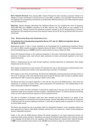Item 4. Information On The Telecom Italia Group                                                  Regulation




SU In Telecom Personal. Since January 2001, Telecom Personal has been recording a provision related to its
obligation to make contributions to the SU Fund up to June 2007. In addition, since July 2007 Telecom Personal
has deposited the corresponding contributions up to November 2010 (amounting to 112 million Argentine pesos)
into a SU Fiduciary Fund.

Spectrum. Telecom Personal understands that Telefónica Moviles S.A. has completed the return of frequency
bands (850 MHz and 1.900MHz.) exceeding its 50 MHz. spectrum cap. These bands are now available to be
reassigned by SC. Telecom Personal has presented successive requests to the SC demonstrating its interest in
participating in the reassignment process of this spectrum bands, but the SC has not yet defined when the auction
will be held.


4.3.6   BROADCASTING REGULATORY FRAMEWORK IN ITALY
Consolidated Act on Broadcasting (Legislative Decree 177, July 31, 2005) and Legislative Decree
44, March 15, 2010.
Broadcasting activity in Italy is mainly regulated by the Consolidated Act on Broadcasting (Legislative Decree
177, July 31, 2005), recently amended by Legislative Decree 44, March 15, 2010 (“Decree 44”), implementing the
Audio Visual Media Services (“AVMS”) Directive, which entered into force on March 30, 2010.

Decree 44 introduced changes in the audiovisual legislation in the areas of advertising and product placement,
promotion of European works, short extracts rights, protection of minors, and extends regulation to non linear
audiovisual services.

AGCom is implementing the new rules through regulation, including adjustment of authorisation titles already
released prior to the new rules.

With respect to advertising on linear services (TV channels) the rules on the positioning of advertisements have
been relaxed, providing more freedom in the way advertising is inserted in TV schedules.

With respect to time limits for advertising, the Decree has substantially confirmed the hourly and daily limits for
free to air TV channels, while it has reduced hourly limits for pay-TV channels which will have to gradually reduce
advertising from 18% in a given hour applying in 2010 to 12% in 2012.

The Decree also allows for product placement, in line with the rules set by the AVMS Directive, which limits this
opportunity to screening of movies, fiction, sports programmes and entertainment. The implementation of the
rules is taking place through self-regulation.

Protection of minors has been reinforced, in particular as regards pay-tv services and on demand services. All
audiovisual media service providers will have to adopt a “Classification System” of contents directed at protecting
minors as well as specific technical measures in terms of parental control.

The rules on promotion of European works have been renewed and this has resulted in an update of the
regulatory framework on transmission and investment quotas. Telecom Italia Media will maintain the exemptions
it obtained under the previous regulatory framework, in particular as regards quotas on programs for minors and
on recent Italian movies.

The Decree also amends the rule on secondary rights for independent producers. A new regulatory scheme has
been approved and Telecom Italia Media considers positively this new scheme as it implies limited obligations
towards independent producers.

Finally, in line with the AVMS Directive, Decree 44 extends regulation to non linear audiovisual services. An
audiovisual media service provider is identified as one having the editorial responsibility of the contents provided
in the catalogue. On the basis of the new regulation which became effective in January 2011, Video On Demand
(“VOD”) service providers whose income is over 100,000 euros will have to apply for a general authorization.

                                                           63
 