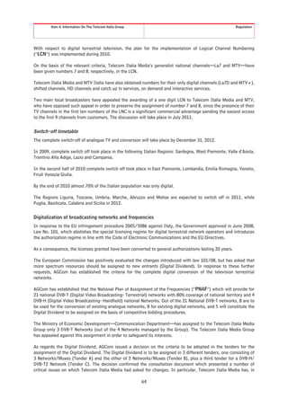 Item 4. Information On The Telecom Italia Group                                                  Regulation




With respect to digital terrestrial television, the plan for the implementation of Logical Channel Numbering
(“LCN”) was implemented during 2010.

On the basis of the relevant criteria, Telecom Italia Media’s generalist national channels—La7 and MTV—have
been given numbers 7 and 8, respectively, in the LCN.

Telecom Italia Media and MTV Italia have also obtained numbers for their only digital channels (La7D and MTV+),
shifted channels, HD channels and catch up tv services, on demand and interactive services.

Two main local broadcasters have appealed the awarding of a one digit LCN to Telecom Italia Media and MTV,
who have opposed such appeal in order to preserve the assignment of number 7 and 8, since the presence of their
TV channels in the first ten numbers of the LNC is a significant commercial advantage pending the easiest access
to the first 9 channels from customers. The discussion will take place in July 2011.

Switch-off timetable
The complete switch-off of analogue TV and conversion will take place by December 31, 2012.

In 2009, complete switch off took place in the following Italian Regions: Sardegna, West Piemonte, Valle d’Aosta,
Trentino Alto Adige, Lazio and Campania.

In the second half of 2010 complete switch off took place in East Piemonte, Lombardia, Emilia Romagna, Veneto,
Friuli Venezia Giulia.

By the end of 2010 almost 70% of the Italian population was only digital.

The Regions Liguria, Toscana, Umbria, Marche, Abruzzo and Molise are expected to switch off in 2011, while
Puglia, Basilicata, Calabria and Sicilia in 2012.

Digitalization of broadcasting networks and frequencies
In response to the EU infringement procedure 2005/5086 against Italy, the Government approved in June 2008,
Law No. 101, which abolishes the special licensing regime for digital terrestrial network operators and introduces
the authorization regime in line with the Code of Electronic Communications and the EU Directives.

As a consequence, the licenses granted have been converted to general authorizations lasting 20 years.

The European Commission has positively evaluated the changes introduced with law 101/08, but has asked that
more spectrum resources should be assigned to new entrants (Digital Dividend). In response to these further
requests, AGCom has established the criteria for the complete digital conversion of the television terrestrial
networks.

AGCom has established that the National Plan of Assignment of the Frequencies (“PNAF”) which will provide for
21 national DVB-T (Digital Video Broadcasting- Terrestrial) networks with 80% coverage of national territory and 4
DVB-H (Digital Video Broadcasting- Handheld) national Networks. Out of the 21 National DVB-T networks, 8 are to
be used for the conversion of existing analogue networks, 8 for existing digital networks, and 5 will constitute the
Digital Dividend to be assigned on the basis of competitive bidding procedures.

The Ministry of Economic Development—Communication Department—has assigned to the Telecom Italia Media
Group only 3 DVB-T Networks (out of the 4 Networks managed by the Group). The Telecom Italia Media Group
has appealed against this assignment in order to safeguard its interests.

As regards the Digital Dividend, AGCom issued a decision on the criteria to be adopted in the tenders for the
assignment of the Digital Dividend. The Digital Dividend is to be assigned in 3 different tenders, one consisting of
3 Networks/Muxes (Tender A) and the other of 2 Networks/Muxes (Tender B), plus a third tender for a DVB-H/
DVB-T2 Network (Tender C). The decision confirmed the consultation document which presented a number of
critical issues on which Telecom Italia Media had asked for changes. In particular, Telecom Italia Media has, in

                                                           64
 