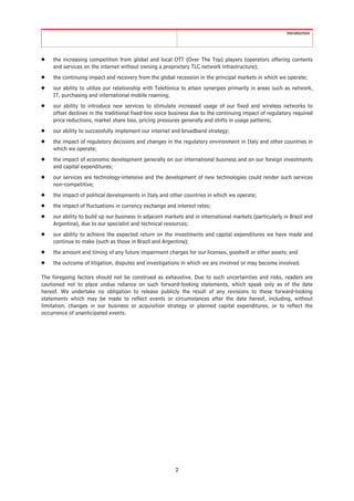 Introduction




Š   the increasing competition from global and local OTT (Over The Top) players (operators offering contents
    and services on the internet without owning a proprietary TLC network infrastructure);
Š   the continuing impact and recovery from the global recession in the principal markets in which we operate;
Š   our ability to utilize our relationship with Telefónica to attain synergies primarily in areas such as network,
    IT, purchasing and international mobile roaming;
Š   our ability to introduce new services to stimulate increased usage of our fixed and wireless networks to
    offset declines in the traditional fixed-line voice business due to the continuing impact of regulatory required
    price reductions, market share loss, pricing pressures generally and shifts in usage patterns;
Š   our ability to successfully implement our internet and broadband strategy;
Š   the impact of regulatory decisions and changes in the regulatory environment in Italy and other countries in
    which we operate;
Š   the impact of economic development generally on our international business and on our foreign investments
    and capital expenditures;
Š   our services are technology-intensive and the development of new technologies could render such services
    non-competitive;
Š   the impact of political developments in Italy and other countries in which we operate;
Š   the impact of fluctuations in currency exchange and interest rates;
Š   our ability to build up our business in adjacent markets and in international markets (particularly in Brazil and
    Argentina), due to our specialist and technical resources;
Š   our ability to achieve the expected return on the investments and capital expenditures we have made and
    continue to make (such as those in Brazil and Argentina);
Š   the amount and timing of any future impairment charges for our licenses, goodwill or other assets; and
Š   the outcome of litigation, disputes and investigations in which we are involved or may become involved.

The foregoing factors should not be construed as exhaustive. Due to such uncertainties and risks, readers are
cautioned not to place undue reliance on such forward-looking statements, which speak only as of the date
hereof. We undertake no obligation to release publicly the result of any revisions to these forward-looking
statements which may be made to reflect events or circumstances after the date hereof, including, without
limitation, changes in our business or acquisition strategy or planned capital expenditures, or to reflect the
occurrence of unanticipated events.




                                                         2
 